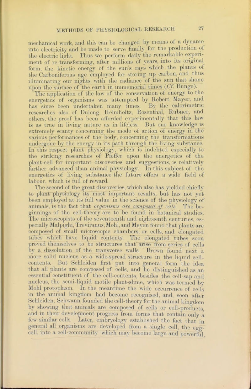 mechanical work, and this can be changed by means of a dynamo into electricity and be made to serve finally for the production ()f the electric light. Thus we perform daily the remarkable experi- ment of re-transforming, after millions of years, into its original form, the kinetic energy of the sun's rays which the plants of the Carboniferous age employed for storing up carbon, and thus illuminating our nights with the radiance of the sun that shone upon the surface of the earth in immemorial times (6/. Bunge). The application of the law of the conservation of energy to the energetics of organisms was attempted by Robert Mayer, and has since been undertaken many times. B}^ the calorimetric researches also of Dulong, Hehuholtz, Rosenthal, Rubner, and others, the proof has been afforded experimentally that this law is as true in living nature as in lifeless. But our knowledge is extremely scanty concerning the mode of action of energy in the various performances of the body, concerning the transformations undergone by the energy in its path through the living substance. In this respect plant physiology, which is indebted especially to the striking researches of Pfeffer upon the energetics of the plant-cell for important discoveries and suggestions, is relatively farther advanced than animal physiology. In this subject of the energetics of living substance the future offers a wide field of labour, which is full of reward. The second of the great discoveries, which also has yielded chiefly to plant physiology its most important results, but has not yet been employed at its full value in the science of the physiology of animals, is the fact that organisms arc composed of cells. The be- ginnings of the cell-theory are to be found in botanical studies. The microscopists of the seventeenth and eighteenth centuries, es- pecially Malpighi, Treviranus,Mohl,and Meyen found that plants are composed of small microscopic chambers, or cells, and elongated tubes which have liquid contents. The elongated tubes soon proved themselves to be structures that'arise from series of cells by a dissolution of the transverse walls. Brown found next a more solid nucleus as a wide-spread structure in the liquid cell- contents. But Schleiden first put into general form the idea that all plants are composed of cells, and he distinguished as an essential constituent of the cell-contents, besides the cell-sap and nucleus, the semi-liquid motile plant-slinu', which was termed by Mohl protoplasm. In the meantime the wide occurrence of cells in the animal kingdom had become recognised, and, soon after Schleiden, Schwann founded the cell-theory for the animal kingdom by showing that animals are composed of cells or cell-products and in their development progress from forms that contain only a few similar cells. Later, embryology established the fact that in general all organisms are developed from a single cell, the egg- cell, into a cell-community which may become large and powerful