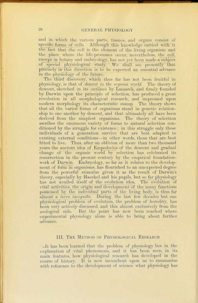 and in which the various parts, tissues, and organs consist of specific forms of cells. Although this knowledge carried with~it the fact that the cell is the element of the living organism and the place where the life-processes occur, nevertheless, the^ell, except in botany and embryology, has not yet been made a subject of special physiological study. We shall see presently that precisely in this direction is to be expected an essential advance in the physiology of the future. The third discovery, which thus far has not been fruitful in physiology, is that of descent in the organic world. The theory of descent, sketched in its outlines by Lamarck, and firmly founded by Darwin upon the principle of selection, has produced a great revolution in all morphological research, and impressed upon modern morphology its characteristic stamp. The theory shows that all the varied forms of organisms stand in genetic relation- ship to one another by descent, and that ultimately all have been derived from the simplest organisms. The theory of selection ascribes the enormous variet}- of forms to natural selection con- ditioned by the struggle for existence; in this struggle only those individuals of a generation survive that are best adapted to existing external conditions—in other words, those that are best fitted to live. Thus, after an oblivion of more than two thousand years the ancient idea of Empedocles of the descent and gradual change of the organic world by selection has celebrated its resurrection in the present century by the empirical foundation- work of Darwin. Embryology, so far as it relates to the develop- ment of form in organisms, has flourished to an unexpected degree from the powerful stimulus given it as the result of Darwin's theory, especially by Haeckel and his pupils, but so far physiology has not availed itself of the evolution idea. The evolution of vital activities, the origin and develoi^ment of the many functions possessed by the individual parts of the living body, is thus far almost a terra incognita. During the last few decades but one physiological problem of evolution, the problem of heredity, has been very actively discussed, and this almost exclusively from the zoological side. But the point has now been reached where experimental physiology alone is able to bring about further advance. III. The Method of Physiological Research • ■-It has been learned that the problem of physiology lies in the explanation of vital phenomena, and it has been seen, in its main features, how physiological research has developed in the course of history. It is now incumbent upon us to summarise with reference to the development of science what physiology has