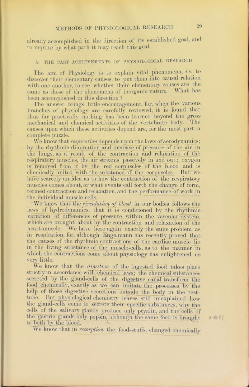 already accomplished in the direction of its established goal, and to inquire by what path it may reach this goal. A. THE PAST ACHIEVEMENTS OF PHYSIOLOGICAL RESEARCH The aim of Physiology is to explain vital phenomena, to discover their elementary causes, to put them into causal relation with one another, to see whether their elementary causes are the same as those of the phenomena of inorganic nature. What has been accomplished in this direction ? The answer brings little encouragement, for, when the various branches of physiology are carefully reviewed, it is found that thus far practically nothing has been learned beyond the gross mechanical and chemical activities of the vertebrate body. The causes upon which these activities depend are, for the most part, a complete puzzle. We know that respiration depends upon the laws of aerodynamics; by the rhythmic diminution and increase of pressure of the air in the lungs, as a result of the contraction and relaxation of the respiratory muscles, the air streams passively in and out; oxygen is removed from it by the red corpuscles of the blood and is chemically united with the substance of the corpuscles. But we have scarcely an idea as to how the contraction of the respiratory muscles comes about, or what events call forth the change of form, termed contraction and relaxation, and the performance of work in the individual muscle-cells. We know that the circidation nf blood in our bodies follows the laws of hydrodynamics, that it is conditioned by the rhythmic variation of differences of pressure within the vascular system, which are brought about by the contraction and relaxation of the heart-muscle. We have here again exactly the same problem as in respiration, for, although Engelmann has recently proved that the causes of the rhythmic contractions of the cardiac muscle lie in the living substance of the muscle-cells, as to the manner in which the contractions come about physiology has enlightened us very little. We know that the digestion of the ingested food takes place strictly in accordance with chemical laws; the chemical substances secreted by the gland-cells of the digestive canal transform the food chemically, exactly as we can imitate the processes by the help of those digestive secretions outside the body in the test- ■tube. But physiological chemistry leaves still unexplained how the gland-cells come to secrete their specific substances, why the cells of the salivary glands produce only ptyalin, and the cells of the gastric glands only pepsin, although the same food is brought ^ Uii to both by the blood. v We know that in resorption the food-stulfs, changed chemicallv