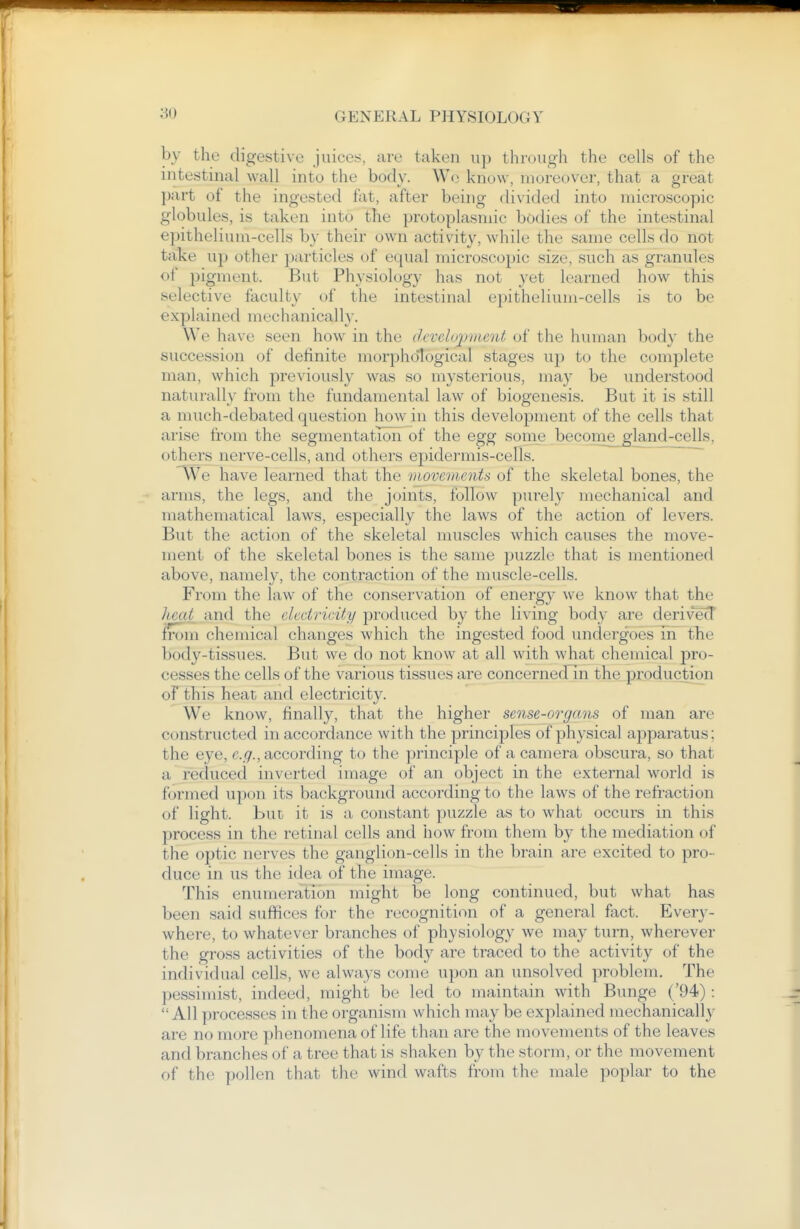 by the digestive juices, are taken up through the cells of the intestinal wall into the body. W<^ know, moreover, that a great I)art of the ingested fat, after being divided into microscopic globules, is taken into the protoplasmic bodies of the intestinal epithelium-cells by their own activity, while the same cells do not take up other jjarticles of equal microscopic size, such as granules of pigment. But Ph3siology has not yet learned how this selective faculty of the intestinal epithelium-cells is to be explained mechanically. We ha\'e seen how in the ihvclopvient of the human bod}' the succession of definite morphological stages up to the complete man, which previously was so mysterious, may be understood naturally from the fundamental law of biogenesis. But it is still a much-debated question how in this development of the cells that arise from the segmentation of the egg some become^gland-cells, othei's nerve-cells, and others ej)idermis-cells. We have learned that the movements of the skeletal bones, the arms, the legs, and the joints, follow pui'ely mechanical and mathematical laws, especially the laws of the action of levers. But the action of the skeletal muscles which causes the move- ment of the skeletal bones is the same jjuzzle that is mentioned above, namely, the contraction of the muscle-cells. From the law of the conservation of energy we know that the heat and the electricity produced by the living body are derivecT from chemical changes which the ingested food undergoes in the body-tissues. But we do not know at all with what chemical pro- cesses the cells of the various tissues are concernedln the production oFthis heat and electricity. We know, finally, that the higher sense-organs of man are constructed in accordance with the principles of physical apparatus: the eye, e.g., according to the principle of a camera obscura, so that a reduced inverted image of an object in the external world is formed upon its background according to the laws of the refraction of light. But it is a constant puzzle as to what occurs in this process in the retinal cells and how from them by the mediation of the optic nerves the ganglion-cells in the brain are excited to pro- duce in us the idea of the image. This enumeration might be long continued, but what has been said suffices for the recognition of a general fact. Every- where, to whatever branches of physiology we may turn, wherever the gross activities of the body are traced to the activity of the individual cells, we always come upon an unsolved problem. The pessimist, indeed, might bo led to maintain with Bunge ('94): All processes in the organism which may be explained mechanically are no more phenomena of life than are the movements of the leaves and branches of a tree that is shaken by the storm, or the movement of the pollen that the wind wafts from the male poplar to the