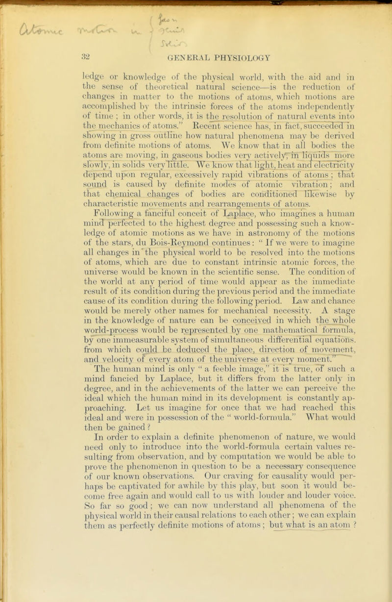 ledge or knowledge of the physical world, with the aid and in the sense of theoretical natural science—is the reduction of changes in matter to the motions of atoms, which motions are accomplished by the intrinsic forces of the atoms independently of time ; in other words, it is the resolution of natural events into the mechanics of atoms. Recent science has, in fact, succeeded in showing in gross outline how natural phenomena may be derived from definite motions of atoms. We know that in all bodies the atoms are moving, in gaseous bodies very activelypin liquidsj^iore slowly, in solids very Tittle. We know that li^'ht, heat andelectricity depend upon regular, excessively rapid vibrations of atoms ; tliat sound is caused by definite modes of atomic vibration: and that chemical changes of bodies are conditioned likewise by characteristic movements and rearrangements of atonis. Following a fanciful conceit of Laplace, who imagines a human mind perfected to the highest degree and possessing such a know- ledge of atomic motions as we have in astronomy of the motions of the stars, du Bois-Reymond continues:  If we were to imagine all changes in'the physical world to be resolved into the motions of atoms, which are due to constant intrinsic atomic forces, the universe would be known in the scientific sense. The condition of the world at any period of time would appear as the immediate result of its condition during the previous period and the immediate cause of its condition during the following period. Law and chance would be merely other names for mechanical necessity. A stage in the knowledge of nature can be conceived in which the whole world-process would be represented by one mathematical formula, by one immeasurable system of simultaneous differential equations, from which could be deduced the place, direction of movement, and velocity of every atom of the universe at every moment.*' The human mind is only  a feeble image, it is true, oT such a mind fancied by Laplace, but it differs from the latter only in degree, and in the achievements of the latter we can perceive the ideal which the human mind in its development is constantly ap- proaching. Let us imagine for once that we had reached this ideal and were in possession of the  world-formula. What would then be gained ? In order to explain a definite phenomenon of nature, we would need only to introduce into the world-formula certain values re- sulting from observation, and by computation we would be able to prove the phenomenon in question to be a necessary consequence of our known observations. Our craving for causality would per- haps be captivated for awhile by this play, but soon it would be- come free again and would call to us with louder and louder voice. So far so good ; we can now understand all phenomena of the physical world in their causal relations to each other; we can explain them as perfectly definite motions of atoms ; but what is an atoni ?