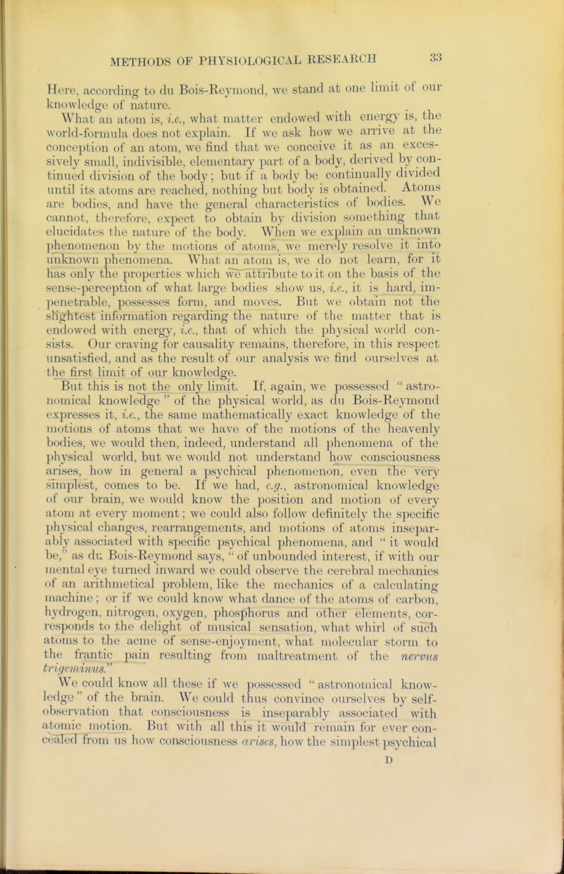 Here, according to clu Bois-Reyniond, we stand at one limit of our knowledge of nature. What an atom is, i.e., what matter endowed with energy is, the world-formula does not explain. If we ask how we amve at the conception of an atom, we find that we conceive it as an exces- sively small, indivisible, elementary part of a body, derived by con- tinued division of the body; but if a body be continually divided until its atoms are reached, nothing but body is obtained. Atoms are bodies, and have the general characteristics of bodies. We cannot, therefore, expect to obtain by division something that elucidates the nature of the body. When we explain an unknown phenomenon by the motions of atoms, we merely resolve it into unknown phenomena. What an atom is, we do not learn, for it has only the properties which weaf tribute to it on the basis of the sense-perception of what large bodies show us, i.e., it is hard, im- penetrable, possesses form, and moves. But we obtain not the slightest information regarding the nature of the matter that is endowed with energy, i.e., that of which the physical world con- sists. Our craving for causality remains, therefore, in this respect unsatisfied, and as the result of our analysis we find ourselves at the^ first limit of our knowledge. But this is not the only limit. If, again, Ave possessed  astro- nomical knowledge  of the physical world, as du Bois-Reymond expresses it, i.e., the same mathematically exact knowledge of the motions of atoms that we have of the motions of the heavenly bodies, we would then, indeed, understand all phenomena of the physical world, but we would not understand how consciousness arises, how in general a psychical phenomenon, even the very simplest, comes to be. If we had, e.g., astronomical knowledge of our brain, we would know the position and motion of every atom at every moment; we could also follow definitely the specific ])hysical changes, rearrangements, and motions of atoms insepar- ably associated with specific psychical phenomena, and  it would be, as du Bois-Reymond says,  of unbounded interest, if with our mental eye turned inward we could observe the cerebral mechanics of an arithmetical problem, like the mechanics of a calculating machine; or if we could know what dance of the atoms of carbon, hydrogen, nitrogen, oxygen, phosphorus and other elements, cor- responds to the delight of musical sensation, what whirl of sucli atoms to the acme of sense-enjoyment, what molecular storm to the frantic pain resulting from maltreatment of the nervus trigeminus. We could know all these if we possessed  astronomical know- ledge  of the brain. We could thus convince ourselves by self- observation that consciousness is inseparably associated with atomic motion. But with all this it would remain for ever con- cealed from us how consciousness arises, how the simplest psychical D