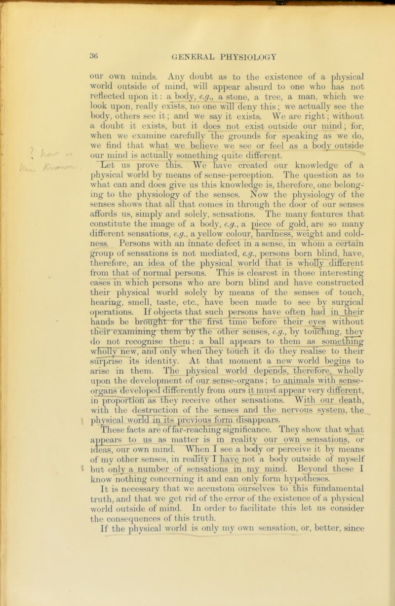 our own minds. Any doubt as to the existence of a physical world outside of mind, will appear absurd to one who has not reflected upon it: a body, e.g., a stone, a tree, a man, which we look upon, really exists, no one will deny this; we actually see the body, others see it; and we say it exists. We are right; without a doubt it exists, but it does not exist outside our mind; for, when we examine carefully the grounds for speaking as we do, we find that what we believe we see or feel as a body outside our mind is actually something quite different. Let us prove this. We have created our knowledge of a physical world by means of sense-perception. The question as to what can and does give us this knowledge is, therefore, one belong- ing to the physiology of the senses. Now the physiology of the senses shows that all that comes in through the door of our senses affords us, simply and solely, sensations. The many features that constitute the image of a body, e.g., a piece of gold, are so many different sensations, e.g., a yellow colour, hardnessj weight and cold- ness. Persons with an innate defect in a sense, in whom a certain group of sensations is not mediated, e.g., persons born blind, have, therefore, an idea of the physical world that is wholly different from that of normal persons. This is clearest in those interesting cases in which persons who are born blind and have constructed their physical world solely by means of the senses of touch, hearing, smell, taste, etc., have been made to see by surgical operations. If objects that such persons have often had in their hands be broughtr-1forthe first time before their eyes without their examining them by the other senses, e.g., by touchmg, they do not recognise tliem: a ball appears to them as something wITbTly nevv,and only when'they touch it do they realise to their siTrprise its identity. At that moment a new world begins to arise in them. The physical world depends, therefore, wholly upon the development of our sense-organs; to^animals with sense- organs developed differently from ours it must appear very different, in proportion as they receive other sensations. With our death, with the destruction of the senses and the nervous system, the \ physical world in its previous form disappears. These facts are of far-reaching significance. They show that what appears to us as matter is in reality our own sensations, or itteas, our own mind. When I see a body or perceive it by means of my other senses, in reality I have not a body outside of myself 1 but only a number of sensations in my mind. Beyond these I know nothing concerning it and can only form hypotlieses. It is necessary that we accustom ourselves to this fundamental truth, and that we get rid of the error of the existence of a physical world outside of mind. In order to facilitate this let us consider the consequences of this truth. If the physical world is only my own sensation, or, better, since