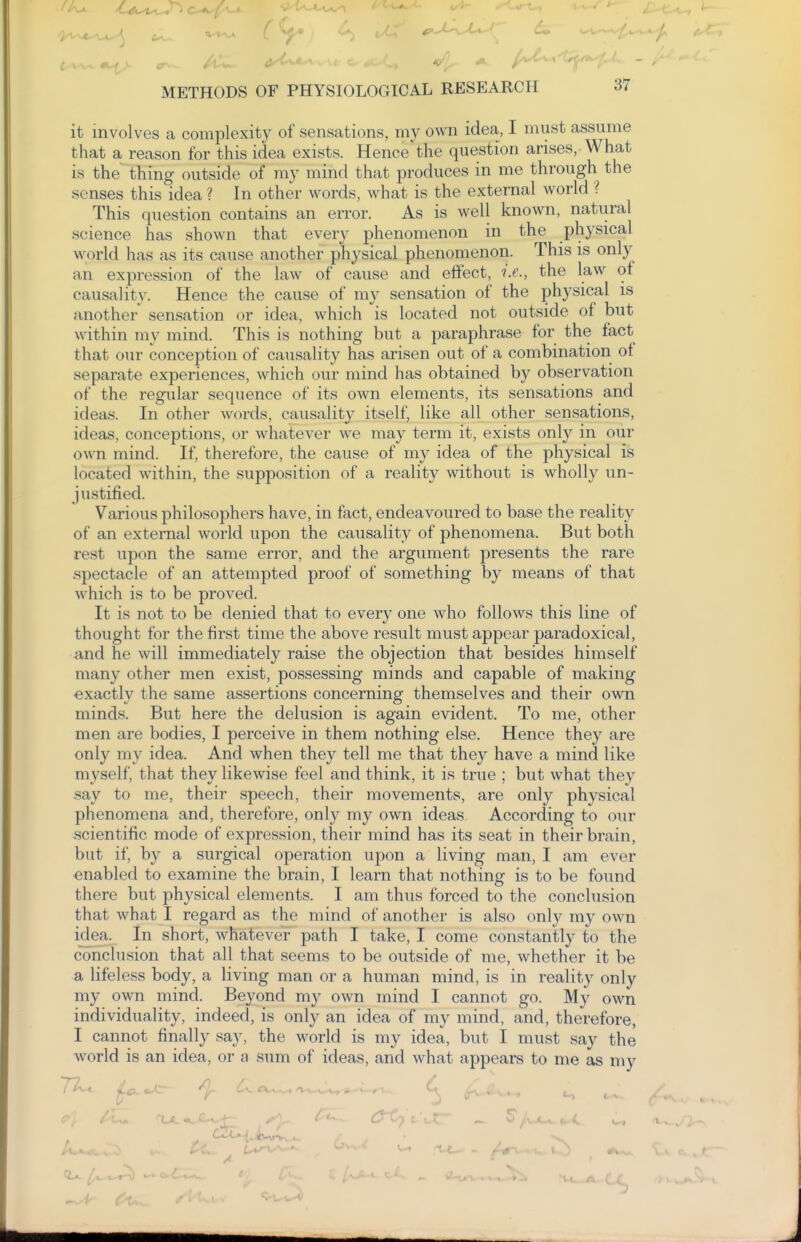 it involves a complexity of sensations, my own idea, I must assume that a reason for this idea exists. Hence the question arises, What is the thing outside of my mind that produces in me through the senses this idea ? In other words, what is the external world ? This question contains an error. As is well known, natural science has shown that every phenomenon in the physical world has as its cause another physical phenomenon. This is only an expression of the law of cause and effect, i.e., the law of causality. Hence the cause of my sensation of the physical is another sensation or idea, which is located not outside of but within my mind. This is nothing but a paraphrase for the fact that our conception of causality has arisen out of a combination of separate experiences, which our mind has obtained by observation of the regular sequence of its own elements, its sensations and ideas. In other words, causality itself, like all other sensations, ideas, conceptions, or whatever we may term it, exists only in our own mind. If, therefore, the cause of my idea of the physical is located within, the supposition of a reality without is wholly un- justified. Various philosophers have, in fact, endeavoured to base the reality of an external world upon the causality of phenomena. But both rest upon the same error, and the argument presents the rare spectacle of an attempted proof of something by means of that which is to be proved. It is not to be denied that to every one who follows this line of thought for the first time the above result must appear paradoxical, and he will immediately raise the objection that besides himself many other men exist, possessing minds and capable of making exactly the same assertions concerning themselves and their own minds. But here the delusion is again evident. To me, other men are bodies, I perceive in them nothing else. Hence they are only my idea. And when they tell me that they have a mind like n\vself, that they likewise feel and think, it is true ; but what they .say to me, their speech, their movements, are only physical phenomena and, therefore, only my own ideas According to our .scientific mode of expression, their mind has its seat in their brain, but if, by a surgical operation upon a living man, I am ever enabled to examine the brain, I learn that nothing is to be found there but physical elements. I am thus forced to the conclusion that what I regard as the mind of another is also only my own idea. In short, whatever path I take, I come constantly to the conclusion that all that seems to be outside of me, whether it be a lifeless body, a living man or a human mind, is in reality only my own mind. Beyond my own mind I cannot go. My own individuality, indeed, is only an idea of my mind, and, therefore, I cannot finally say, the world is my idea, but I must say the Avorld is an idea, or a sum of ideas, and Avhat appears to me as my