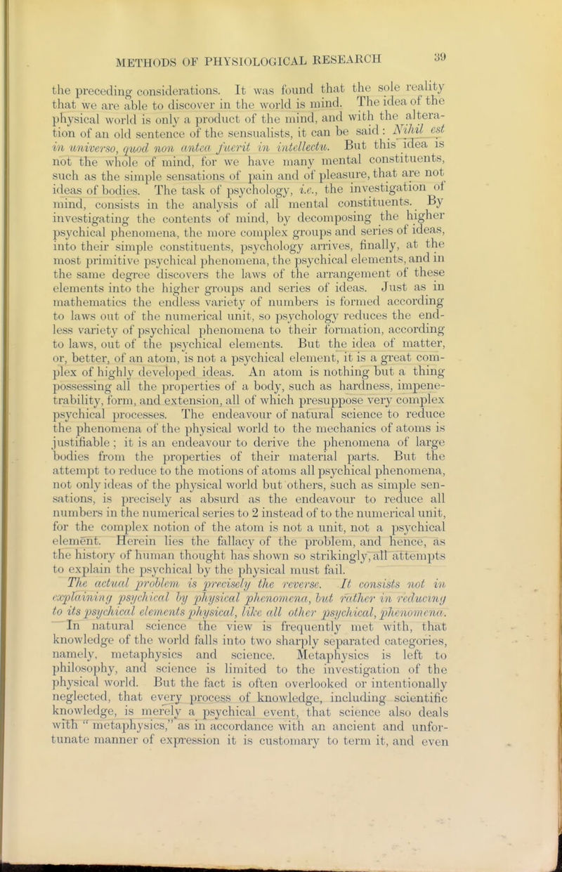 the preceding considerations. It was found that the sole reahty that we are able to discover in the world is mind. The idea of the physical world is only a product of the mind, and with the altera- tion of an old sentence of the sensualists, it can be said : NtMl est in universo, quod non antea fiierit in intdledu. But this idea is not the whole of mind, for we have many mental constituents, such as the simple sensations of pain and of pleasure, that are not ideas of bodies. The task of psychology, i.e., the investigation of mind, consists in the analysis of all mental constituents. By investigating the contents of mind, by decomposing the higher psychical phenomena, the more complex groups and series of ideas, into their simple constituents, psychology arrives, finally, at the most primitive psychical phenomena, the psychical elements, and in the same degix^e discovers the laws of the arrangement of these elements into the higher groups and series of ideas. Just as m mathematics the endless variety of numbers is formed according to laws out of the numerical unit, so psychology reduces the end- less variety of psychical phenomena to their formation, according to laws, out of the psychical elements. But the idea of matter, or, better, of an atoin, is not a psychical element, it is a great com- plex of highly developed ideas. An atom is nothing but a thing possessing all the properties of a body, such as hardness, impene- trability, form, and extension, all of which presupjDose very complex psychical processes. The endeavour of natural science to reduce the phenomena of the physical world to the mechanics of atoms is justifiable ; it is an endeavour to derive the phenomena of large bodies from the properties of their material parts. But the attempt to reduce to the motions of atoms all psychical phenomena, not only ideas of the physical world but others, such as simple sen- sations, is precisely as absurd as the endeavour to reduce all numbers in the numerical series to 2 instead of to the numerical unit, for the complex notion of the atom is not a unit, not a psychical element. Herein lies the fallacy of the problem, and hence, as the history of human thought has shown so strikingly, aU attempts to explain the psychical by the physical must fail. The actual ijrohlem is precisely the reverse. It consists not in explaining psychical hy physical phenomena, hut rather in recluciny to its psychical elements j^hysical, lihc all other psychical, 2Jhcnomena. Tn natural science the view is frequently met with, that knowledge of the world falls into two sharply sej^arated categories, namely, metaphysics and science. Metaphysics is left to philosophy, and science is limited to the investigati(m of the physical world. But the fact is often overlooked or intentionally neglected, that every process of knowledge, including scientific knowledge, is mefely a psychical event, that science also deals with  metaphysics, as in accordance with an ancient and unfor- tunate manner of exprression it is customary to term it, and even