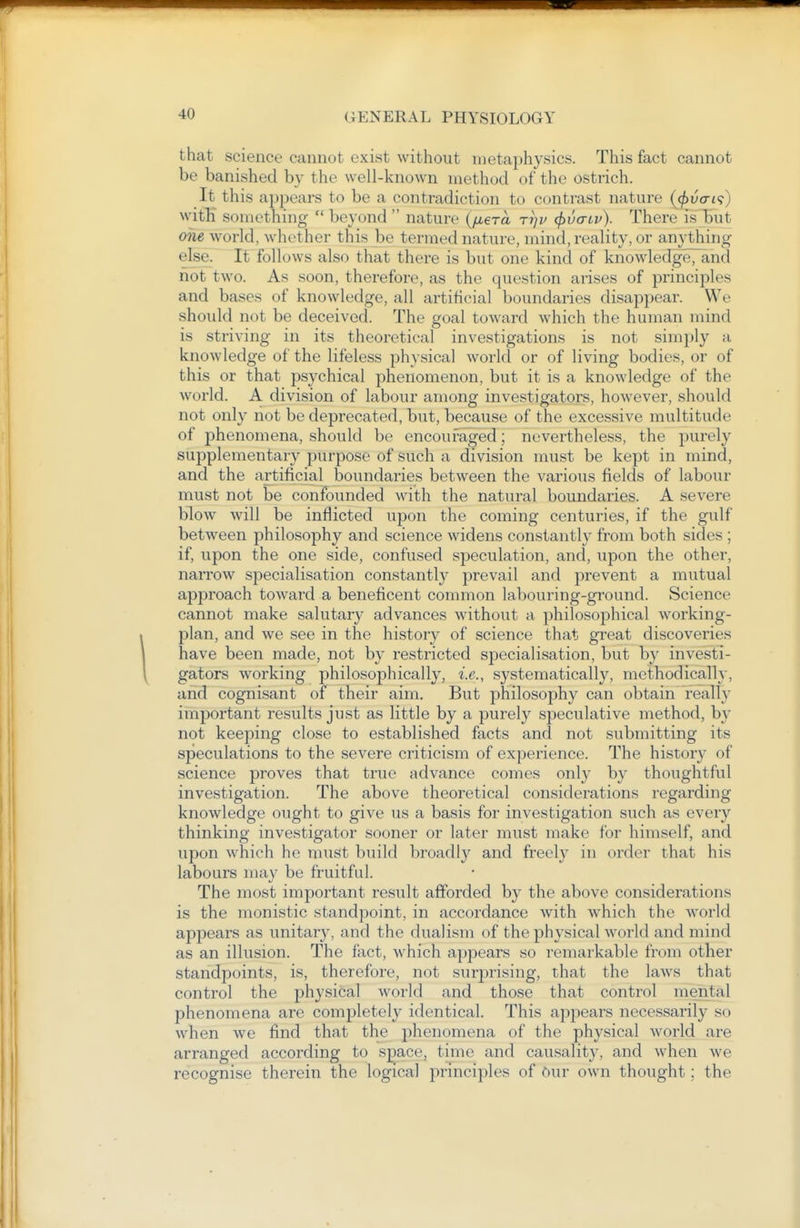 that science cannot exist without metaphysics. This fact cannot be banished by the well-known method of the ostrich. It this appears to be a contradiction to contrast nature {(f)vcri<;) with something  beyond  nature (fiera rr^v (jjua-iv). There Is'but one world, whether this be termed nature, mind, reality, or anything else. It follows also that there is but one kind of knowledgeTand not two. As soon, therefore, as the question arises of principles and bases of knowledge, all artificial boundaries disappear. We should not be deceived. The goal toward which the human mind is striving in its theoretical investigations is not simply a knowledge of the lifeless physical world or of living bodies, or of this or that psychical phenomenon, but it is a knowledge of the world. A division of labour among investigators, however, should not only not be deprecated, but, because of the excessive multitude of phenomena, should be encouraged; nevertheless, the purely supplementary purpose of such a division must be kept in mind, and the artificial boundaries between the various fields of labour must not be confounded with the natural boundaries. A severe blow^ will be inflicted upon the coming centuries, if the gulf between philosophy and science widens constantly from both sides ; if, upon the one side, confused speculation, and, upon the other, narrow specialisation constantly prevail and prevent a mutual approach toward a beneficent common labouring-ground. Science cannot make salutary advances without a philosophical working- plan, and we see in the history of science that great discoveries have been made, not by restricted specialisation, but by investi- gators working philosophically, i.e., systematically, methodicall}, and cognisant of their aim. But philosophy can obtain really important results just as little by a purely speculative method, b}- not keeping close to established facts and not submitting its speculations to the severe criticism of experience. The history of science proves that true advance comes only by thoughtful investigation. The above theoretical considerations regarding knowledge ought to give us a basis for investigation such as every thinking investigator sooner or later must make for himself, and upon which he must build broadly and freely in order that his labours may be fruitful. The most important result afforded by the above considerations is the monistic standpoint, in accordance Avith which the Avorld appears as unitary, and the dualism of the physical world and mind as an illusion. The fact, w^hich appears so remarkable from other standpoints, is, therefore, not surprising, that the laws that control the physical world and those that control mental phenomena are completely identical. This appears necessarily so when we find that the phenomena of the physical world are arranged according to space, time and causality, and when we recognise therein the logical principles of Our own thought; the