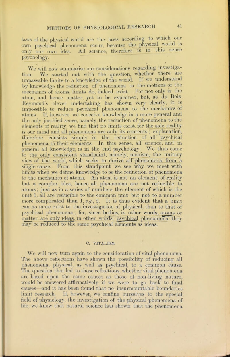 laws of the physical world are the laws according to which our own psychical phenomena occur, because the physical world is only our own idea. All science, therefore, is in this sense psychology. ' , • • We will now summarise our considerations regarding investiga- tion. We started out with the question, whether there are impassable limits to a knowledge of the world. If we understand by knowledge the reduction of phenomena to the motions or the mechanics of atoms, limits do, indeed, exist. For not only is the atom, and hence matter, yet to be explained, but, as du Bois- Reymond's clever undertaking has shown very clearly, it is impossible to reduce psychical phenomena to the mechanics of atoms. If, however, we conceive knowledge in a more general and the only justified sense, namely, the reduction of phenomena to the elements of reality, we find that no limits exist, for the sole reality is our mind and all phenomena are only its contents ; explanation, therefore, consists simply in the reduction of all psychical phenomena to their elements. In this sense, all science, and in general all knowledge, is in the end psychology. We thus come to the only consistent standpoint, namely, monism, the unitary view of the world, which seeks to derive air phenomena from a single cause. From this standpoint we see why we meet with limits when we define knowledge to be the reduction of phenomena to the mechanics of atoms. An atom is not an element of reality but a complex idea, hence all phenomena are not reducible to atoms; just as in a series of numbers the element of which is the unit 1, all are reducible to the common unit but not to a number more complicated than 1, e.g., 2. It is thus evident that a limit can no more exist to the investigation of physical, than to that of psychical phenomena; for, since bodies, in other words, atoms or matter, are only ideas^ in other wor^, psvchical phenomena, they may be reduced to tlie same psychical elements as ideas. C. VITALISM We will now turn again to the consideration of vital phenomena. The above reflections have shown the possibility of reducing all phenomena, physical, as well as psychical, to a common cause. The question that led to those reflections, whether vital phenomena are based upon the same causes as those of non-living nature, would be answered affirmatively if we were to go back to final causes—and it has been found that no insurmountable boundaries limit research. If, however, we confine ourselves to the special field of physiology, the investigation of the physical phenomena of life, we know that natural science has shown that the phenomena