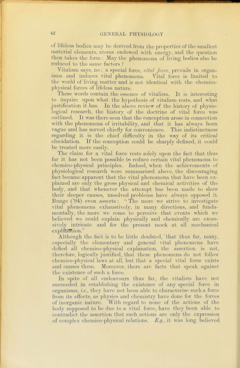 of lifeless bodies may be derived from the properties of the smallest material elements, atoms endowed with energy, and the question then takes the form : May the phenomena of living bodies also be reduced to the same factors ? Vitalism says, no ; a special force, vital force, prevails in organ- isms and induces vital phenomena. Vital force is limited to the world of living matter and is not identical with the chemico- physical forces of lifeless nature. These words contain the essence of vitalism. It is interesting to inquire upon what the hypothesis of vitalism rests, and what justification it has. In the above review of the history of physio- logical research, the history of the doctrine of vital force was outlined. It was there seen that the conception arose in connection with the phenomena of irritability, and that it has always been vague and has served chiefly for convenience. This indistinctness regarding it is the chief difficulty in the w^ay of its critical elucidation. If the conception could be sharply defined, it could be treated more easiW. The claim for a vital force rests solely upon the fact that thus far it has not been possible to reduce certain vital phenomena to chemico-physical principles. Indeed, when the achievements of physiological research were summarised above, the discouraging fact became apparent that the vital phenomena that have been ex- plained are only the gross physical and chemical activities of the body, and that whenever the attempt has been made to show their deeper causes, unsolved problems have always opposed it. Bunge ('94) even asserts :  The more we strive to investigate vital phenomena exhaustively, in many directions, and funda- mentally, the more we come to perceive that events which we believed we could explain physically and chemically are exces- sively intricate and for the present mock at all mechanical expUthlfbion. Although the fact is to be little doubted, that thus far, many, especially the elementary and general vital phenomena have defied all chemico-physical explanation, the assertion is not, therefore, logically justified, that these phenomena do not follow chemico-physical laws at all, but that a special vital force exists and causes them. Moreover, there are facts that speak against the existence of such a force. In spite of all endeavours thus far, the vitalists have not succeeded in establishing the existence of any special force in organisms, i.e., they have not been able to characterise such a force from its effects, as physics and chemistry have done for the forces of inorganic nature. With regard to none of the actions of the body supposed to be due to a vital force, have they been able to contradict the assertion that such actions are only the expression of complex chemico-physical relations. E.g., it was long believed