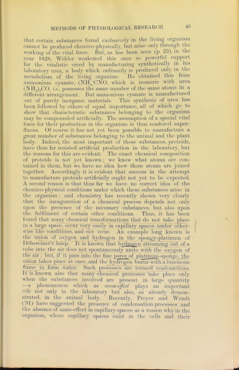 that certain substances found exclusively in the living organism cannot be produced cheniico-physicallv, but arise only through the working of the vital force. But, as has been seen (p. 23), in the year 1828, Wohler weakened this once so powerful support for the vitalistic creed by manufacturing synthetically in his laboratory urea, a body which ordinarily is produced only in the metabolism of the living organism. He obtained this from ammonium cyanate, (NHJCNO, which is isomeric with urea (NH2).,C0, i.e., possesses the same number of the same atoms in a different arrangement. But ammonium cyanate is manufactured out of purely inorganic materials. This synthesis of urea has been followed by others of equal importance, all of which go to show that characteristic substances belonging to the organism may be compounded artificially. The assumption of a special vital force for their production in the organism is thus rendered super- fluous. Of course it has not yet been possible to manufacture a great number of substances belonging to the animal and the plant body. Indeed, the most important of these substances, proteids, have thus far resisted artificial production in the laboratoiy, but the reasons for this are evident. The exact chemical composition of proteids is not yet known; we know what atoms are con- tained in them, but we have no idea how these atoms are joined together. Accordingly it is evident that success in the attempt to manufacture proteids artificially ought not yet to be expected. A second reason is that thus far we have no correct idea of the chemico-physical conditions under \\hich these substances arise in the organism ; and chemistry has recently shown very clearl}^ that the inauguration of a chemical process depends not only upon the presence of the necessary substances, but also uj)on the fulfilment of certain other conditions. Thus, it has been found that many chemical transformations that do not take place in a large space, occur very easily in capillary spaces under other- wise like conditions, and vice versa. An example long known is the union of oxygen and hydrogen in the spongy-platinum of Dcibereiner's lamp. It is known that hydrogc'n streaming out of a tube into the air does not spontaneously unite with the oxygen of the air ; but, if it pass into the fine pores of plathmm-spon^ the union takes place at once, and the hydrogen burns with a luminous flame to form water. Such processes are termed condensctions. It is known also that many chemical processes take place only when the substances involved are present in large quantity —a phenomenon which as mass-effect plays an important role not only in the laboratory but also, as already (h^non- strated, in the animal body.  Recently, Preyer and Wendt ('91) have suggested the presence of condensation-processes and the absence of mass-effect in capillary spaces as a reason why in the organism, where capillary spaces exist in the cells and their