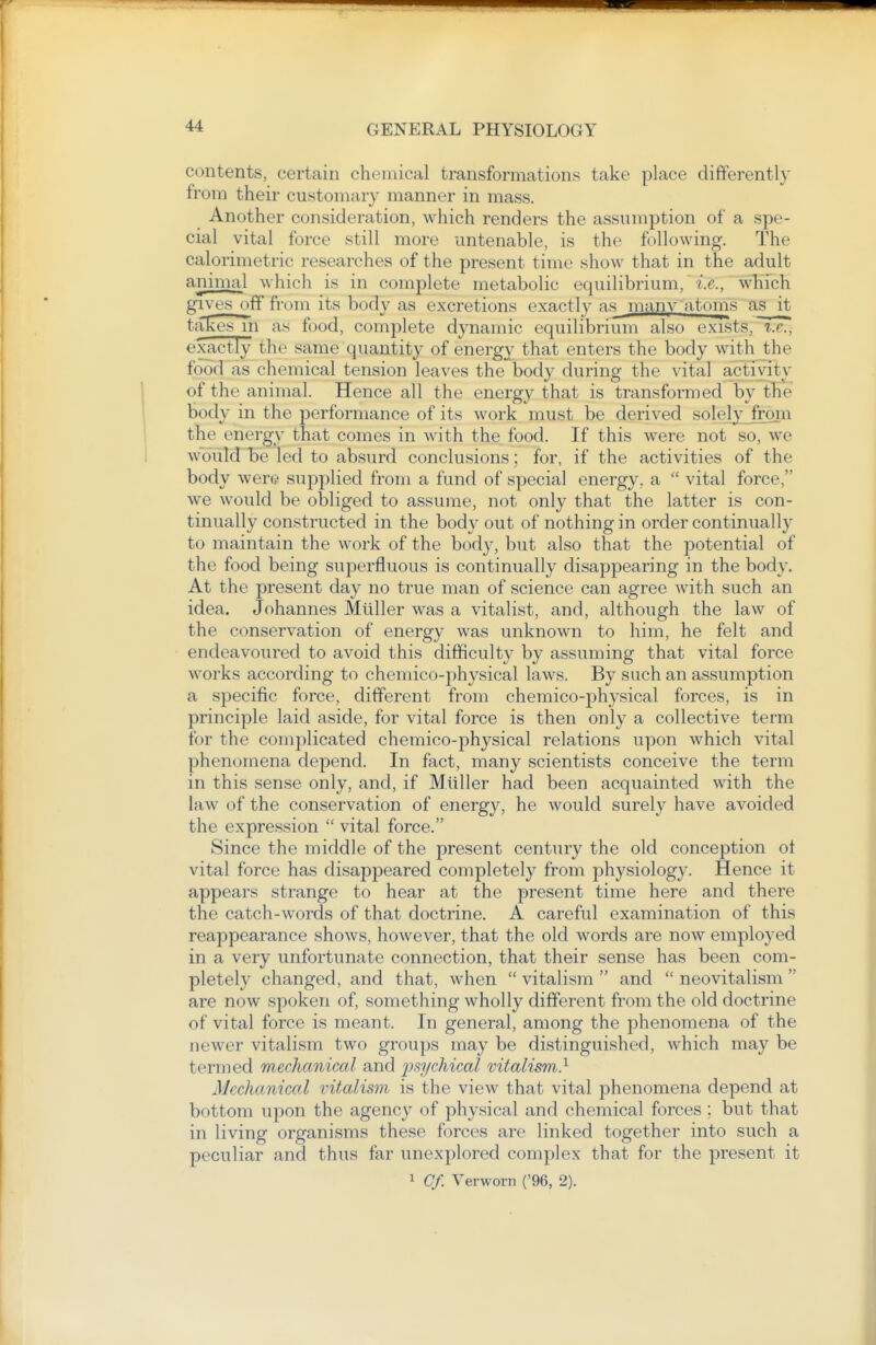 contents, certcain chemical transformations take place differently from their customary manner in mass. Another consideration, which renders the assumption of a spe- cial vital force still more untenable, is the following. The calorimetric researches of the present time show that in the adult animal which is in complete metabolic equilibrium,  •i.e., which givesoff from its body as excretions exactly as many atoms as it takes In as food, complete dynamic equilibrium also exists, i.e., exactly the same quantity of energy that enters the body with the food as chemical tension leaves the body during the vital activity of the animal. Hence all the energy that is transformed by tTie body in the performance of its work must be derived solelyjroni the energy that comes in with the food. If this were not so, we w'duld be led to absurd conclusions; for, if the activities of the body were supplied from a fund of special energy, a  vital force, we would be obliged to assume, not only that the latter is con- tinually constructed in the body out of nothing in order continually to maintain the work of the body, but also that the potential of the food being superfluous is continually disappearing in the body. At the present day no true man of science can agree with such an idea. Johannes Mliller was a vitalist, and, although the law of the conservation of energy was unknown to him, he felt and endeavoured to avoid this difficulty by assuming that vital force works according to chemico-physical laws. By such an assumption a specific force, different from chemico-physical forces, is in principle laid aside, for vital force is then only a collective term for the complicated chemico-physical relations upon which vital phenomena depend. In fact, many scientists conceive the term in this sense only, and, if Mliller had been acquainted with the law of the conservation of energy, he would surely have avoided the expression  vital force. Since the middle of the present century the old conception ot vital force has disappeared completely from physiology. Hence it appears strange to hear at the present time here and there the catch-words of that doctrine. A careful examination of this reappearance shows, however, that the old words are now employed in a very unfortunate connection, that their sense has been com- pletely changed, and that, when  vitalism  and  neovitalism  are now spoken of, something wholly different from the old doctrine of vital force is meant. In general, among the phenomena of the newer vitalism two groups may be distinguished, which may be termed mechanical and psychical vitalism} Mechanical vitalism is the view that vital phenomena depend at bottom upon the agency of physical and chemical forces ; but that in living organisms these forces are linked together into such a peculiar and thus far unexplored complex that for the present it 1 Cf. Verworn ('96, 2).