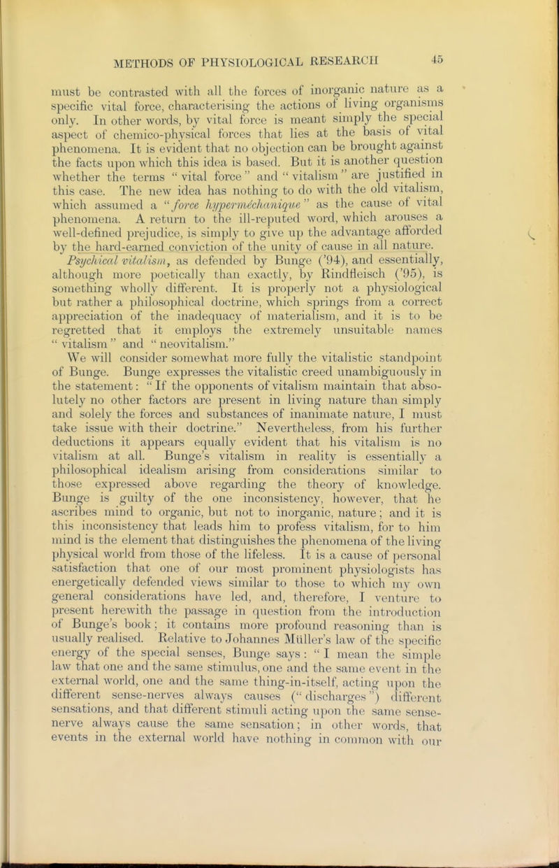 must be contrasted with all the forces of inorganic nature as a specific vital force, characterising the actions of living organisms only. In other words, by vital force is meant simply the special aspect of chemico-physical forces that lies at the basis of vital phenomena. It is evident that no objection can be brought against the facts upon which this idea is based. But it is another question whether the terms vital force and  vitalism  are justified in this case. The new idea has nothing to do with the old vitalism, which assumed a ''force hyperm^chanique as the cause of vital phenomena. A return to the ill-reputed word, which arouses a well-defined prejudice, is simply to give up the advantage afforded by the hard-earned conviction of the unity of cause in all nature. Psychical vitalism^ as defended by Bunge ('94), and essentially, although more poetically than exactly, by Rindfleisch ('95), is something wholly different. It is properly not a physiological but rather a philosophical doctrine, which springs from a correct appreciation of the inadequacy of materialism, and it is to be regretted that it employs the extremely unsuitable names  vitalism  and  neovitalism. We will consider somewhat more fully the vitalistic standpoint of Bunge. Bunge expresses the vitalistic creed unambiguously in the statement: If the opponents of vitalism maintain that abso- lutely no other factors are present in living nature than simply and solely the forces and substances of inanimate nature, I must take issue with their doctrine. Nevertheless, from his further deductions it appears equally evident that his vitalism is no vitalism at all. Bunge's vitalism in reality is essentially a philosophical idealism arising from considerations similar to those expressed above regarding the theory of knowledge. Bunge is guilty of the one inconsistency, however, that he ascribes mind to organic, but not to inorganic, nature; and it is this inconsistency that leads him to profess vitalism, for to him mind is the element that distinguishes the phenomena of the living physical world from those of the lifeless. It is a cause of personal satisfaction that one of our most prominent physiologists has energetically defended views similar to those to which my own general considerations have led, and, therefore, I venture to present herewith the passage in question from the introduction of Bunge's book; it contains more profound reasoning than is usually realised. Relative to Johannes Miiller's law of the specific energy of the special senses, Bunge says :  I mean the simple law that one and the same stimulus, one and the same event in the external world, one and the same thing-in-itself, acting upon the different sense-nerves always causes ( discharges) different sensations, and that different stimuli acting upon the same sense- nerve always cause the same sensation; in other words, that events in the external world have nothing in common with our