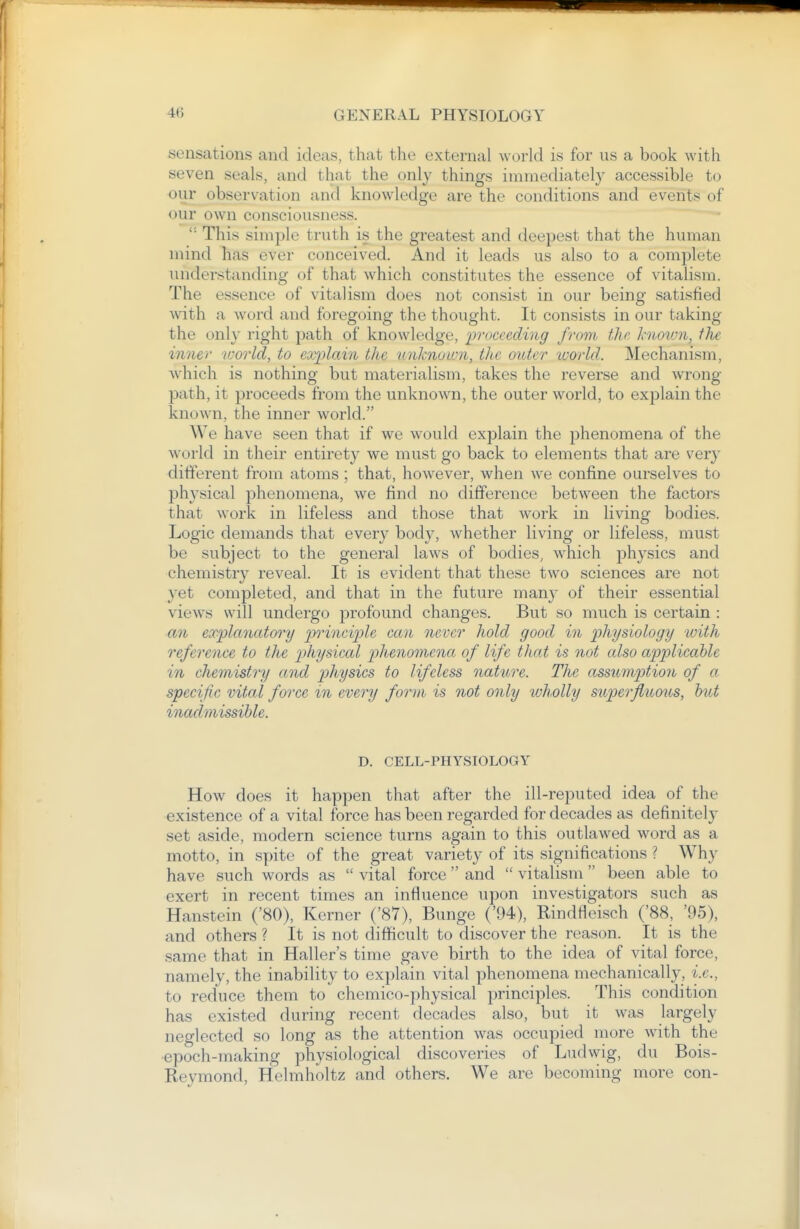 sensations and ideas, that the external world is for us a book with seven seals, and that the only things immediately accessible to our observation and knowledge are the conditions and events of our own consciousness. '■ This simple truth is the greatest and deepest that the human mind has ever conceived. And it leads us also to a complete understanding of that which constitutes the essence of vitalism. The essence of vitalism does not consist in our being satisfied with a word and foregoing the thought. It consists in our taking the onl}' right path of knowledge, proceeding from, the hiovm, the imier world, to cxplcdn the tmJmoum, the outer world. Mechanism, Avhich is nothing but materialism, takes the reverse and wrong path, it proceeds from the unknown, the outer world, to explain the known, the inner world. We have seen that if we would explain the phenomena of the world in their entirety we must go back to elements that are very different from atoms ; that, however, when we confine ourselves to physical phenomena, we find no difference between the factors that work in lifeless and those that work in living bodies. Logic demands that every body, whether living or lifeless, must be subject to the general laws of bodies, w^hich physics and chemistry reveal. It is evident that these two sciences are not yet completed, and that in the future many of their essential views will undergo profound changes. But so much is certain : an explanatory prinei]jle can never hold good in p)^i'ysiolog'i/ with reference to the p)hysical phenomena of life that is not also applicable in chemistry and physics to lifeless natitre. The assumption of a specific vital force in every form is not only wholly superfluous, hut inadmissible. D. CELL-PHYSIOLOGY How does it happen that after the ill-reputed idea of the existence of a vital jfbrce has been regarded for decades as definitely set aside, modern science turns again to this outlawed word as a motto, in spite of the great variety of its significations ? Why have such words as  vital force  and  vitalism been able to exert in recent times an influence upon investigators such as Hanstein ('80), Kerner ('87), Bunge ('94), Rindfleisch ('88, '95), and others ? It is not difficult to discover the reason. It is the same that in Haller's time gave birth to the idea of vital force, namely, the inability to explain vital phenomena mechanically, i.e., to reduce them to chemico-physical principles. This condition has existed during recent decades also, but it was largely neglected so long as the attention was occupied more with the epoch-making physiological discoveries of Ludwig, du Bois- Reymond, Helmholtz and others. We are becoming more con-