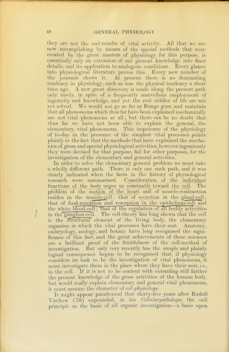 they are not the end-results of vital activity. All that we are now accomplishing by means of the special methods that were created by the gi-eat masters of physiology for this purpose, is essentially only an extension of our present knowledge into finer details, and its application to analogous conditions. Every glance into physiological literature proves this. Every new number of the journals shows it. At present there is no dominating tendency in j^hysiology, such as was the phj^sical tendency a short time ago. A new great discovery is made along the present path only rarely, in spite of a frequently marvellous employment of ingenuity and knowledge, and yet the real riddles of life are not yet solved. We would not go so far as Bunge goes, and maintain that all phenomena which thus far have been explained mechanically are not vital phenomena at all; but there can be no doubt that thus far we have not been able to explain the general, the elementary, vital phenomena. This impotence of the physiology of to-day in the presence of the simplest vital processes points, plainly to the fact that the methods that have explained the mecha- nics of gross and special physiological activities, however ingeniously the}^ were devisecl for that purpose, fail for other purjjoses, for the investigation of the elementary and general activities. In order to solve the elementary general problem we must take a wholly different path. There is only one such path, and it was- clearly indicated when the facts in the histor}^ of physiological research were summarised. Consideration of the individiial functions of the body urges us constantly toward the cell. The problem of the motion of the heart and of muscle-contraction resides in the muscle-cell: that of secretion in the glaiid-cell: that of food-reception and resorption in the epithelium-cell and the white bTood-cell; T.hat of tlie regulation of all bodily activities- in the^gangl ion -cell. The cell-theory has long shown that the cell is the gmictural element of the living body, the elementary organism in which the vital processes have their seat. Anatom}-, embryology, zoology, and botany have long recognised the signi- ficance of this fact, and the great achievements of these sciences are a brilliant proof of the fruitfulness of the cell-method of investigation. But only very recently has the simple and plainly logical consequence begun to be recognised that, if physiology considers its task to be the investigation of vital phenomena, it must investigate them in the place where they have their seat, i.e., in the cell. If it is not to be content with extending still farther the present knowledge of the gross activities of the human body, but would really explain elementaiy and general vital phenomena, it must assume the character of cell-physiology. It might appear paradoxical that thirty-five years after Rudolf Virchow ('58) expounded, in his Ccllnlarpatliologie, the cell principle as the basis of all organic investigation—a basis upon