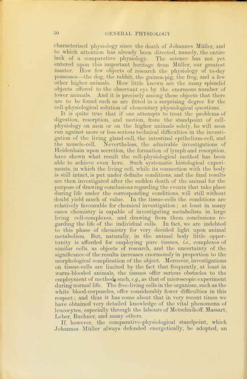 characterised physiology .since the death of Johannes Miiller, and to which attention has ah'eady been directed, namely, the entire lack of a comparative physiology. The science has not yet entered upon this important heritage from Miiller, our greatest master. How few objects of research the physiology of to-day possesses—the dog, the rabbit, the guinea-pig, the frog, and a few other higher animals. How little known are the many splendid objects offered to the observant eye by the enormous number of lower animals. And it is precisely among these objects that there are to be found such as are fitted in a surprising degree for the cell-physiological solution of elementary physiological questions. It is quite true that if one attempts to treat the problems of digestion, resorption, and motion, from the standpoint of cell- physiology on men or on the higher animals solely, he will soon run against more or less serious technical difficulties in the investi- gation of the living gland-cell, the intestinal epithelium-cell, and the muscle-cell. Nevertheless, the admirable investigations of Heidenhain upon secretion, the formation of lymph and resorption, have shown what result the cell-physiological method has been able to achieve even here. Such systematic histological experi- ments, in which the living cell, while its connection with the body is still intact, is put under definite conditions, and the final results are then investigated after the sudden death of the animal for the purpose of drawing conclusions regarding the events that take place during life under the corresponding conditions, will still without doubt yield much of value. In the tissue-cells the conditions are relatively favourable for chemical investigation ; at least in many cases chemistry is capable of investigating metabolism in large living cell-complexes, and drawing from them conclusions re- garding the life of the individual cells. In fact, we are indebted to this phase of chemistry for very decided light upon animal metabolism. But, naturally, in the animal body little oppor- tunity is afforded for employing pure tissues, i.e., complexes of similar cells, as objects of research, and the uncertainty of the significance of the results increases enormousl}'^ in proportion to the morphological complication of the object. Moreover, investigations on tissue-cells are limited by the fact that frequently, at least in warm-blooded animals, the tissues offer serious obstacles to the employment of method* such, e.g., as that of microscopic experiment during normal life. The free-living cells in the organism, such as the white blood-corpuscles, offer considerably fewer difficulties in this respect; and thus it has come about that in very recent times we have obtained very detailed knowledge of the vital phenomena of leucocytes, especially through the labours of Metschnikoff. Massart, Leber, Buchner, and many others. If, however, the comparative-physiological standpoint, which Johannes Miiller always defended energetically, be adopted, an