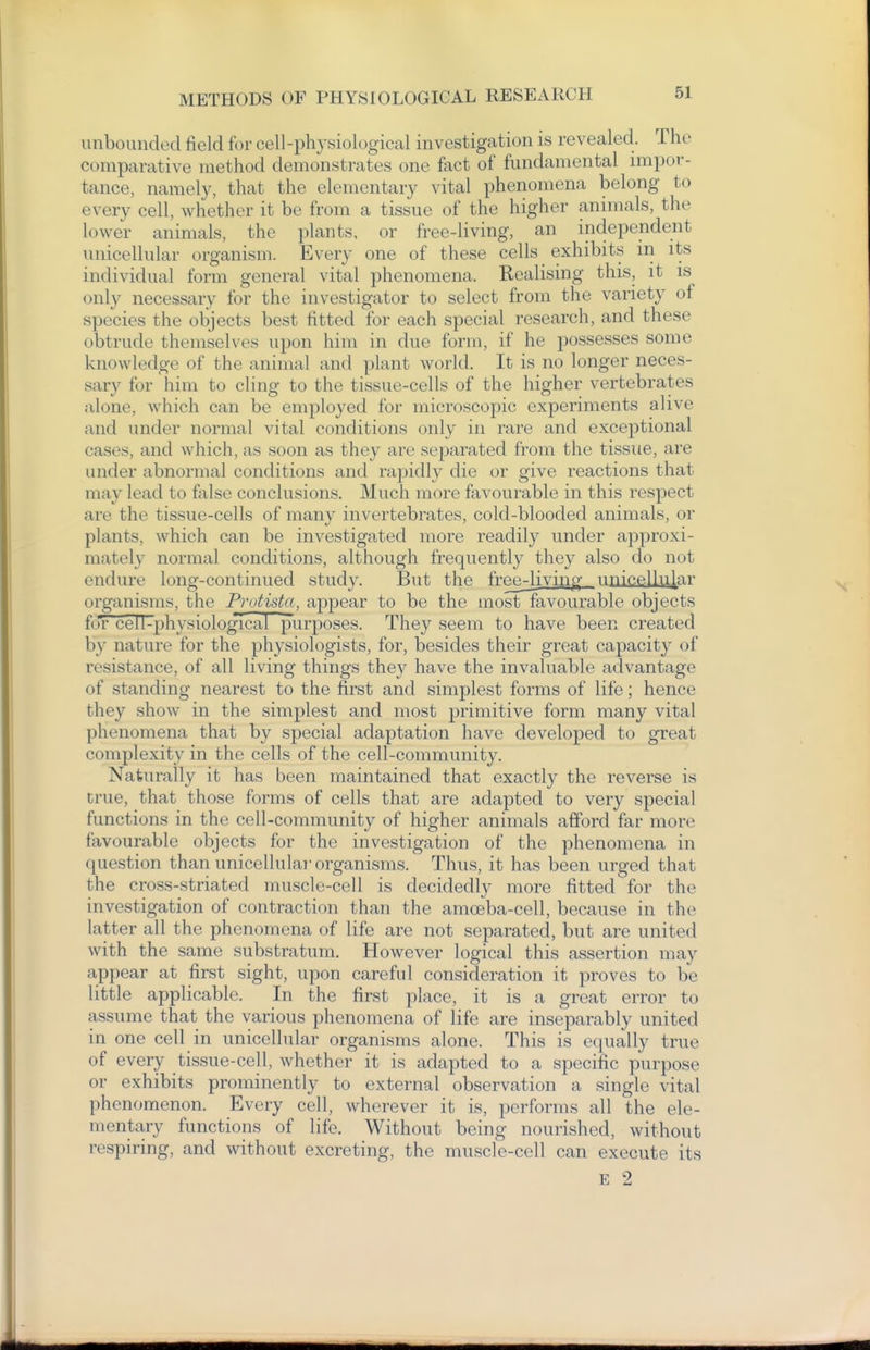 unbounded field for cell-physiological investigation is revealed. The comparative method demonstrates one fact of fundamental impor- tance, namely, that the elementary vital phenomena belong to every cell, whether it be from a tissue of the higher animals, the lower animals, the plants, or free-living, an independent unicellular organism. Every one of these cells exhibits in its individual form general vital phenomena. Realising this, it is only necessary for the investigator to select from the variety of species the objects best fitted for each special research, and these obtrude themselves upon him in due form, if he possesses some knowledge of the animal and plant world. It is no longer neces- sary for him to cling to the tissue-cells of the higher vertebrates alone, which can be employed for microscopic experiments alive and under normal vital conditions only in rare and exceptional cases, and which, as soon as they arc separated from the tissue, are under abnormal conditions and rapidly die or give reactions that may lead to false conclusions. Much more favourable in this respect are the tissue-cells of many invertebrates, cold-blooded animals, or plants, which can be investigated more readily under approxi- mately normal conditions, although frequently they also do not endure long-continued study. But the free^iving_ unicellvi|ar organisms, the Protista, appear to be the most favourable objects for eel I-physiological purposes. They seem to have been created by nature for the physiologists, for, besides their great capacity of resistance, of all living things they have the invaluable advantage of standing nearest to the first and simplest forms of life; hence they show in the simplest and most primitive form many vital phenomena that by special adaptation have developed to great complexity in the cells of the cell-community. Naturally it has been maintained that exactly the reverse is true, that those forms of cells that are adapted to very special functions in the cell-community of higher animals afford far more favourable objects for the investigation of the phenomena in question than uniccUulai' organisms. Thus, it has been urged that the cross-striated muscle-cell is decidedly more fitted for the investigation of contraction than the amoeba-cell, because in the latter all the phenomena of life are not separated, but are united with the same substratum. However logical this assertion may appear at first sight, upon careful consideration it proves to be little applicable. In the first place, it is a great error to assume that the various phenomena of life are inseparably united in one cell in unicellular organisms alone. This is equally true of every tissue-cell, whether it is adapted to a specific purpose or exhibits prominently to external observation a single vital phenomenon. Every cell, wherever it is, performs all the ele- mentary functions of life. Without being nourished, without respiring, and without excreting, the muscle-cell can execute its E 2