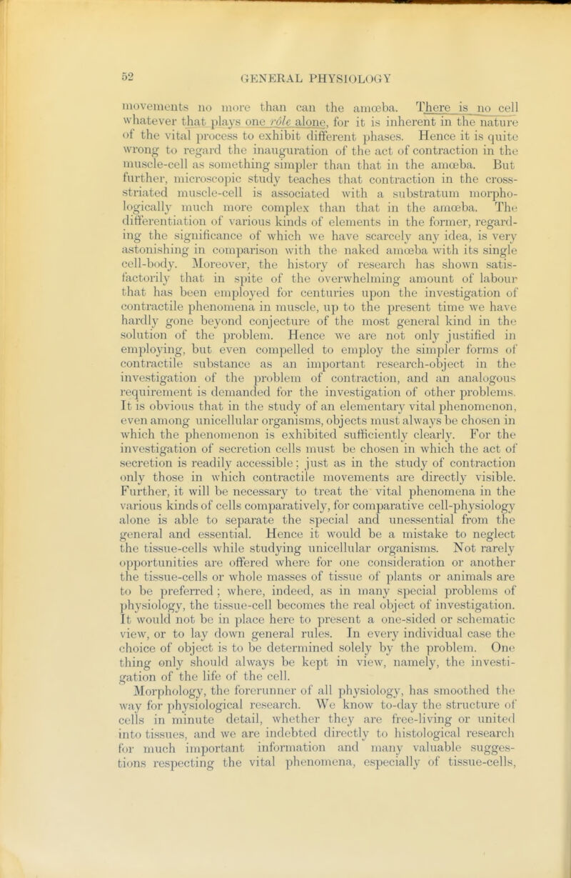 movements no more than can the amoeba. There is no cell whatever that plays one role alone, for it is inherent in the nature of the vital process to exhibit different phases. Hence it is quite wrong to regard the inauguration of the act of contraction in the muscle-cell as .something simpler than that in the amoeba. But further, microscopic study teaches that contraction in the cross- striated muscle-cell is associated with a substratum morpho- logically much more complex than that in the amoeba. The differentiation of various kinds of elements in the former, regard- ing the significance of which we have scarcely any idea, is very astonishing in comparison with the naked amoeba with its single cell-body. Moreover, the history of research has shown satis- factorily that in spite of the overwhelming amount of labour that has been employed for centuries upon the investigation of contractile phenomena in muscle, up to the present time we have hardly gone beyond conjecture of the most general kind in the solution of the problem. Hence we are not only justified in employing, but even compelled to employ the simpler forms of contractile substance as an important research-object in the investigation of the problem of contraction, and an analogous requirement is demanded for the investigation of other problems. It is obvious that in the study of an elementary vital phenomenon, even among unicellular organisms, objects must always be chosen in which the phenomenon is exhibited sufficiently clearly. For the investigation of secretion cells must be chosen in which the act of secretion is readily accessible; just as in the study of contraction only those in which contractile movements are directly visible. Further, it will be necessary to treat the vital phenomena in the various kinds of cells comparatively, for comparative cell-physiology alone is able to separate the special and unessential from the general and essential. Hence it would be a mistake to neglect the tissue-cells while studying unicellular organisms. Not rarely opportunities are offered where for one consideration or another the tissue-cells or whole masses of tissue of plants or animals are to be preferred ; where, indeed, as in many special problems of physiology, the tissue-cell becomes the real object of investigation. It would not be in place here to present a one-sided or schematic view, or to lay down general rules. In every individual case the choice of object is to be determined solely by the problem. One thing only should always be kept in view, namely, the investi- gation of the life of the cell. Morphology, the forerunner of all physiology, has smoothed the way for physiological research. We know to-day the structure of cells in minute detail, whether they are free-living or united into tissues, and we are indebted directly to histological research f<jr much important information and many valuable sugges- tions respecting the vital phenomena, especially of tissue-cells.