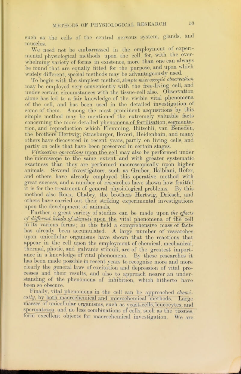 such as the cells of the central nervous system, glands, and muscles. We need not be embarrassed in the employment of experi- mental physiological methods upon the cell, for, with the over- whelming variety of forms in existence, more than one can always be found that are equally fitted for the purpose, and upon which widely different, special methods ma}^ be advantageously used. To begin with the simplest method, simple microscopic observation may be employed very conveniently with the free-living cell, and under certain circumstances with the tissue-cell also. Observation alone has led to a fair knowledge of the visible vital phenomena of the cell, and has been used in the detailed investigation of some of them. Among the most prominent acquisitions by this simple method may be mentioned the extremely valuable facts concerning the more detailed phenomena of fertilisation, segmenta- tion, and reproduction which Flemming, Biitschli, van Beneden, the brothers Hertwig, Strasburger, Boveri, Heidenhain, and many others have discovered in recent years, partly on living cells, and partly on cells that have been preserved in certain stages. Vivisection-opeontionsii^on the cell may also be j^erformed under the microscope to the same extent and with greater systematic exactness than they are performed macroscopically upon higher animals. Several investigators, such as Gruber, Balbiani, Hofer, and others have already employed this operative method with great success, and a number of researches have shosvn how fruitful it is for the treatment of general physiological problems. B}' this method also Roux, Chabry, the brothers Hertwig, Driesch, and others have carried out their striking experimental investigations upon the development of animals. Further, a great variety of studies can be made upon the effects of different kinds of stimuli upon the vital phenomena of the cell in its various forms; in this field a comprehensive mass of facts has already been accumulated. A large number of researches upon unicellular organisms have shown that the reactions that appear in the cell upon the employment of chemical, mechanical, thermal, photic, and galvanic stimuli, are of the greatest import- ance in a knowledge of vital phenomena. By these researches it has been made possible in recent years to recognise more and more clearly the general laws of excitation and depression of vital pro- cesses and their results, and also to approach nearer an under- standing of the phenomena of inhibition, which hitherto have been so obscure. Finally, vital phenomena in the cell can be approached chemi- cally, by both macrocheniical and microchemical methods. Large masses of unicellular organisms, such as yeast-cells, leucocytes, and sjiermatozoa, and no less combinations of cells, such as the tissues, form excellent objects for macrochemical investigation. We are