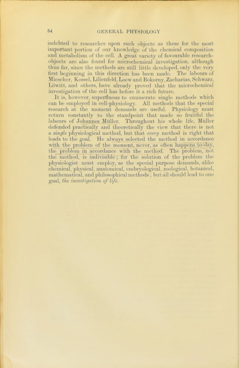 indebted to researches upon such objects as these for the most important portion of our knowledge of the chemical composition and metabolism of the cell. A great variety of favourable research- objects are also found for microchemical investigation, although thus far, since the methods are still little developed, only the very hrst beginning in this direction has been made. The labours of Miescher, Kossel, Lilienfeld, Loew and Bokorny, Zacharias, Schwarz, Lowitt, and others, have already proved that the microchemical investigation of the cell has before it a rich future. It is, however, superfluous to enumerate single methods which can be employed in cell-physiology. All methods that the special research at the moment demands are useful. Physiology must return constantly to the standpoint that made so fruitful the labours of Johannes Miiller. Throughout his whole life, Miiller defended practically and theoretically the view that there is not a single physiological method, but that every method is right that leads to the goal. He always selected the method in accordance with the problem of the moment, never, as often happens to-day, the problem in accordance with the method. The problem, not the method, is indivisible ; for the solution of the problem the physiologist must employ, as the special purpose demands, alike chemical, physical, anatomical, embryological, zoological, botanical, mathematical, and philosophical methods ; but all should lead to one goal, the investigation of life.
