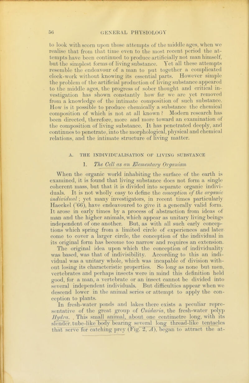 to look with scorn upon those attempts of the middle ages, when we realise that from that time even to the most recent period the at- tempts have been continued to produce artificially not man himself, but the simplest forms of living substance. Yet all these attempts resemble the endeavour of a man to put together a complicated clock-work without knowing its essential parts. However simple the problem of the artificial production of living substance appeared to the middle ages, the progress of sober thought and critical in- vestigation has shown constantly how far we are yet removed from a knowledge of the intimate composition of such substance. How is it possible to produce chemically a substance the chemical composition of which is not at all known ? Modern research has been directed, therefore, more and more toward an examination of the composition of living substance. It has penetrated deeply, and continues to penetrate, into the morphological, physical and chemical relations, and the intimate structure of living matter. A. THE INDIVIDUALISATION OF LIVING SUBSTANCE 1. The Cell as an Elementary Organism When the organic world inhabiting the surface of the earth is examined, it is found that living substance does not form a single coherent mass, but that it is divided into separate organic indivi- duals. It is not wholly easy to define the conception of the organic individual; yet many investigators, in recent times particularly Haeckel ('66), have endeavoured to give it a generally valid form. It arose in early times by a process of abstraction from ideas of man and the higher animals, which appear as unitary living beings independent of one another. But, as with all such early concep- tions which spring from a limited circle of experiences and later- come to cover a larger circle, the conception of the individual in its original form has become too narrow and requires an extension. The original idea upon which the conception of individuality was based, was that of indivisibility. According to this an indi- vidual was a unitary whole, which was incapable of division with- out losing its characteristic properties. So long as none but men, vertebrates and perhaps insects were in mind this definition held good, for a man, a vertebrate or an insect cannot be divided into several independent individuals. But difficulties appear when Ave descend lower in the animal series or attempt to apply the con- ception to plants. In fresh-water ponds and lakes there exists a peculiar repre- sentative of the great group of Cnidaria, the fresh-water polyp Hydra. . This snmll animal, about one centimetre long, with its slencTer. tube-like body bearing several long thread-like tentacles that serve for catching prey {¥\gr%^~A), began to attract the at-