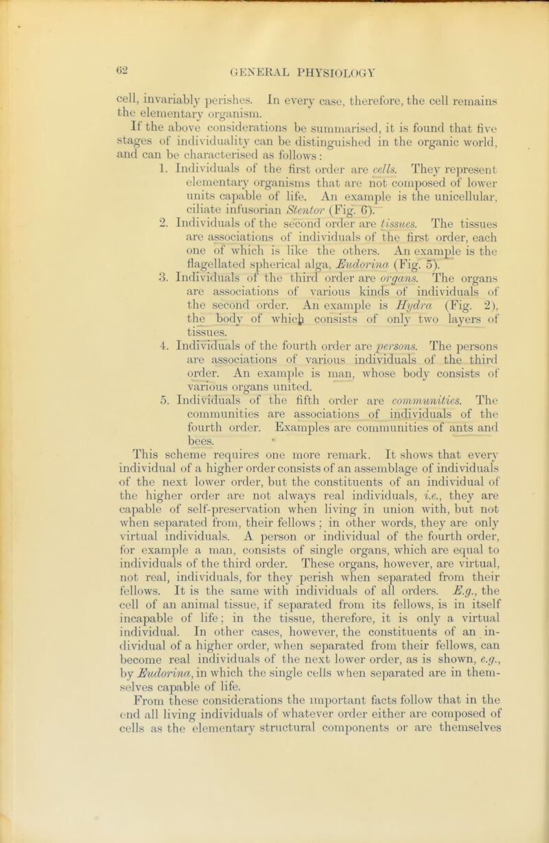cell, invariably perishes. In every case, therefore, the cell remains the elementary organism. If the above considerations be summarised, it is found that five stages of individuality can be distinguished in the organic world, and can be characterised as follows: 1. Individuals of the first order are cdls. They represent elementary organisms that are not composed of lower units capable of life. An example is the unicellular, ciliate infusorian Stenlor (FigT 6). 2. Individuals of the second order are tissues. The tissues are associations of individuals of the first order, each one of which is like the others. An example is the flagellated spherical alga, Eudorina (Fig. 5). 3. Individuals of the third order are organs. The organs are associations of various kinds of individuals of the second order. An example is Hydra (Fig. 2), the body of whic^i consists of only two layers of tissues. ■i. Individuals of the fourth order are persons. The persons are associations of various individuals of the third order. An example is man, whose body consists of various organs united. 5. Individuals of the fifth order are communities. The communities are associations of individuals of the fourth order. Examples are communities of ants and bees. This scheme requires one more remark. It shows that every individual of a higher order consists of an assemblage of individuals of the next lower order, but the constituents of an individual of the higher order are not always real individuals, i.e., they are capable of self-preservation when living in union with, but not when separated from, their fellows ; in other words, they are only virtual individuals. A person or individual of the fourth order, for example a man, consists of single organs, which are equal to individuals of the third order. These organs, however, are virtual, not real, individuals, for they perish when separated from their fellows. It is the same with individuals of all orders. E.g., the cell of an animal tissue, if separated from its fellows, is in itself incapable of life: in the tissue, therefore, it is only a virtual individual. In other cases, however, the constituents of an in- dividual of a higher order, when separated from their fellows, can become real individuals of the next lower order, as is shown, e.g., by Eudorina, in which the single cells when separated are in them- selves capable of life. From these considerations the important facts follow that in the end all living individuals of whatever order either are composed of cells as the elementary structural components or are themselves