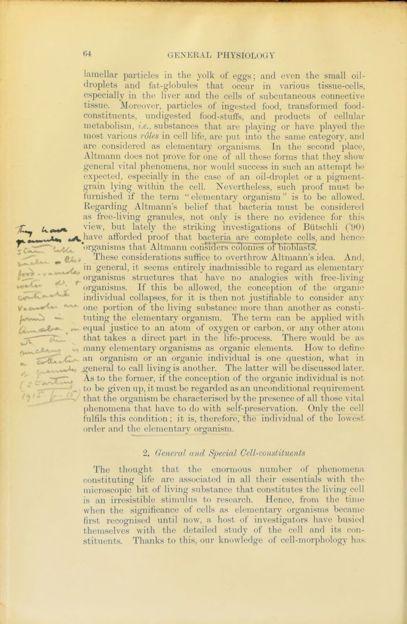lamellar particles in the yulk of eggs ; and even the small oil- droplets and fat-globules that occur in various tissue-cells, especially in the liver and the cells of subcutaneous connective tissue. Moreover, particles of ingested food, transformed food- constituents, undigested food-stuffs, and products of cellular metabolism, i.e., substances that are playing or have played the most various rdles in cell life, are put into the same category, and are considered as elementary organisms. In the second place, Altmann does not prove for one of all these forms that they show general vital phenomena, nor would success in such an attempt be expected, esj)ecially in the case of an oil-droplet or a pigment- grain lying within the cell. Nevertheless, such proof must be furnished if the term  elementary organism  is to be allowed. Regarding Altmann's belief that bacteria must be considered as free-living granules, not only is there no evidence fjr this view, but lately the striking investigations of Biitschli ('90) have afforded proof that bacteria are complete cells, and hence 'organisms that Altmann consiclers colonies of bio blasts. These considerations suffice to overthrow Altmann's idea. And, ^^^^^^^^ in general, it seems entirely inadmissible to regard as elementary '^j ^organisms structures that have no analogies with free-living organisms. If this be allowed, the conception of the organif.- individual collapses, for it is then not justifiable to consider any one portion of the living substance more than another as consti- tuting the elementary organism. The term can be applied with equal justice to an atom of oxygen or carbon, or an}^ other atom that takes a direct part in the life-process. There would be as many elementary organisms as organic elements. How to define o^JStTL-^^ ''^^ organism or an organic individual is one question, what in rwA^ww^*^ general to call living is another. The latter will be discussed later. ' — -~ As to the former, if the conception of the organic individual is not to be given up, it must be regarded as an unconditional requirement that the organism be characterised by the presence of all those vital phenomena that have to do with self-preservation. Only the cell fulfils this condition; it is, therefore, the individual of the lowest, order and the elementary organism. 2. General and Special Cell-const ihients The thought that the enormous number of phenomena constituting life are associated in all their essentials with the microscopic bit of living substance that constitutes the living cell is an irresistible stimulus to research. Hence, from the time when the significance of cells as elementary organisms became first recognised until now, a host of investigators have busied themselves with the detailed study of the cell and its con- stituents. Thanks to this, our knowledge of cell-morphology has.