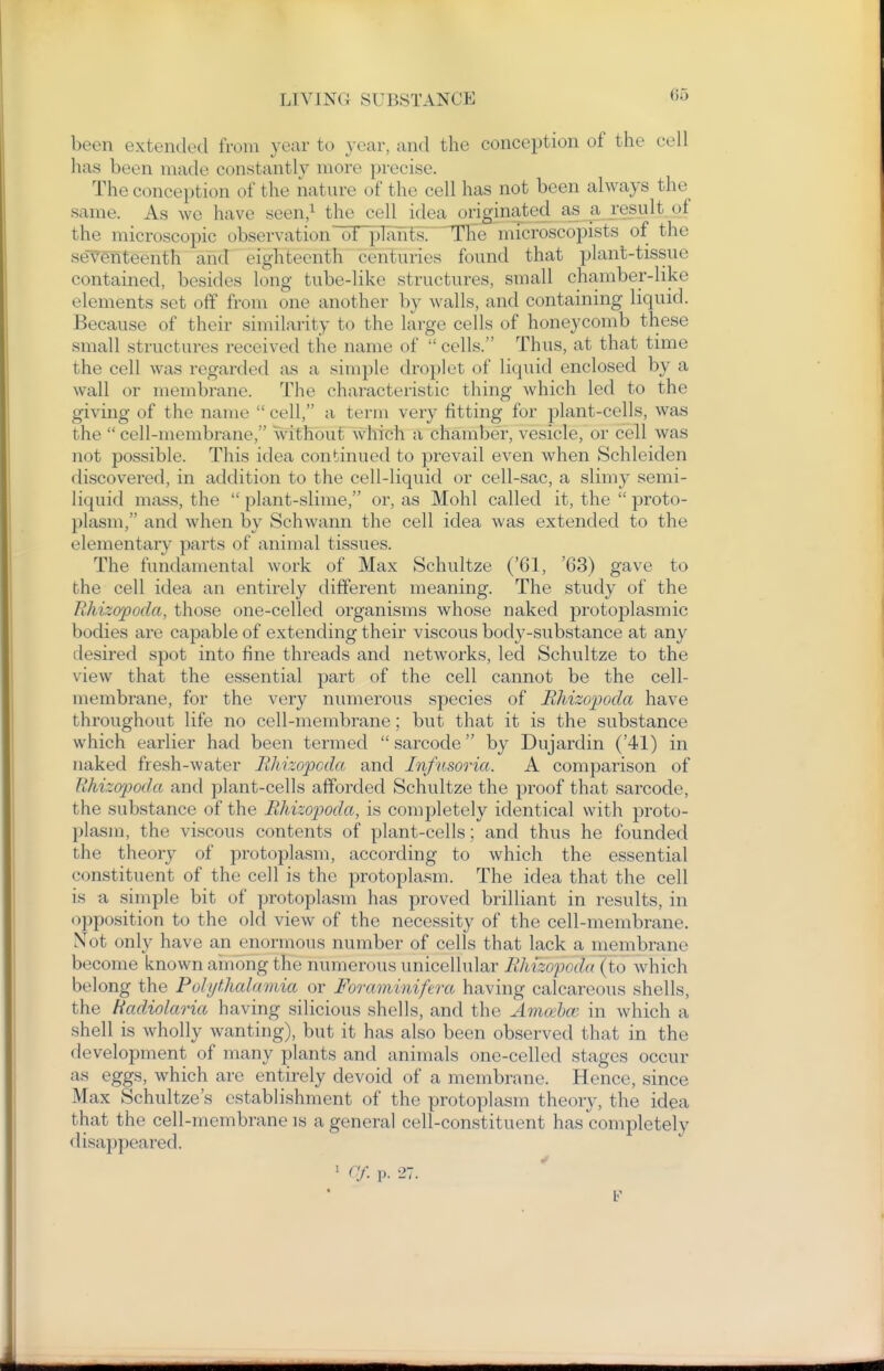 been extended from year to year, and the conception of the cell has been made constantly more precise. The conception of the nature of the cell has not been always the same. As we have seen/ the cell idea originated as a result of the microscopic observation of plants: The microscopists of the seTefiteenth and eighteenth centuries found that plant-tissue contained, besides long tube-like structures, small chamber-like elements set off from one another by walls, and containing liquid. Because of their similarity to the large cells of honeycomb these small structures received the name of  cells. Thus, at that time the cell was regarded as a simple droplet of liquid enclosed by a wall or membrane. The characteristic thing which led to the giving of the name  cell, a term very fitting for plant-cells, was the  cell-membrane, without which a chamber, vesicle, or cell was not possible. This idea continued to prevail even when Schleiden discovered, in addition to the cell-liquid or cell-sac, a slimy semi- liquid mass, the  plant-slime, or, as Mohl called it, the  proto- plasm, and when by Schwann the cell idea was extended to the elementary parts of animal tissues. The fundamental work of Max Schultze ('61, '63) gave to the cell idea an entirely different meaning. The study of the Rhizopoda, those one-celled organisms whose naked protoplasmic bodies are capable of extending their viscous body-substance at any desired spot into fine threads and networks, led Schultze to the view that the essential part of the cell cannot be the cell- membrane, for the very numerous species of Rhizopoda have throughout life no cell-membrane; but that it is the substance which earlier had been termed sarcode by Dujardin ('41) in naked fresh-water Rhvcopcda and Infusoria. A comparison of Rhizopoda and plant-cells afforded Schultze the proof that sarcode, the substance of the Rhizopoda, is completely identical with proto- plasm, the viscous contents of plant-cells; and thus he founded the theory of protoplasm, according to which the essential constituent of the cell is the protoplasm. The idea that the cell is a simple bit of protoplasm has proved brilliant in results, in opposition to the old view of the necessity of the cell-membrane. Not only have an enormous number of cells that lack a membrane become known among the numerous unicellular Rldzopada (to which belong the Polythalamia or Foraminifera having calcareous shells, the Hadiolaria having silicious shells, and the Amceha^ in which a shell is wholly wanting), but it has also been observed that in the development of many plants and animals one-celled stages occur as eggs, which are entirely devoid of a membrane. Hence, since Max Schultze's establishment of the protoplasm theory, the idea that the cell-membrane is a general cell-constituent has completely disappeared. ' ([f. V. 27.