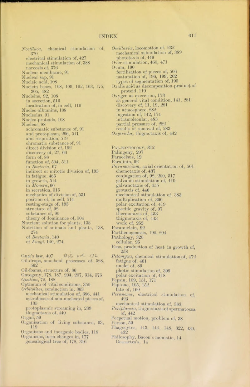 Xoctilucx, chemical stimulation of, 370 electrical stimulation of, 4'27 meclianical stinuilation of, 388 narcosis of, 376 Nuclear membrane, 91 Nuclear sap, 91 Nucleic acid, lOS Niiclein bases, lUS, 109, 1(12, 1()3, 17.), 305, 482 Nucleins, 92, 108 in secretion, 516 localisation of, in cell, 116 Nucleo-albumins, 1U8 Nucleolus, 91 Nucleo-proteids, 108 Nucleus, 88 achromatic substance of, 91 and protoplasm, 296, 511 and respiration, 519 chromatic substance of, 91 direct division of, 192 discovery of, 27, 66 form of, 88 function of, 504, 511 in Bnc/tria, 67 indirect or mitotic division of, 193 in fatigue, 465 in growth, 514 in Monera, 66 in secretion, 515 mechanics of division of, 531 position of, in cell, 514 resting-stage of, 193 structure of, 92 substance of, 90 theory of dominance of, 504 Nutrient solution for plants, 138 Nutrition of animals and plants, 138, 274 of Bacttria, 140 of F^lnlJi, 140, 274 OUiM's law, 407 OcZ* t< Oil-drops, amci'boid processes of, 528, 562 . Oil-foams, structure of, 86 Ontogeny, 178, 187, 204, 207, 314, 575 Opalina, 72, 188 Optimum of vital conditions, 350 Ofhitolifa, conduction in, 363 mechanical stimulation of, 386, 441 necrobiosis of non-nucleated pieces of, 135 ])i()toplasmic streaming in, 239 tliigmotaxis of, 440 Organ, 59 Organisation of living substance, 93, 119 Organisms and inorganic bodies, 118 Organisms, form-clianges in, 177 genealogical tree of, 178, 31(i 0--<cill(iria', locomotion of, 232 mechanical stinuilation of, 389 phototaxis of, 449 Over-stinnilation, 460, 471 Ovum, 190 fertilisation of pieces of, 506 maturation of, 196, 199, 202 types of segmentation of, 195 Oxalic acid as decomposition-product of proteid, 110 Oxygen as excretion, 173 as general vital condition, 141, 281 discovery of, 11, 19, 281 in atmospliere, 282 ingestion of, 142, 174 inti'amolecular, 483 partial pi'essure of, 282 resiilts of removal of, 283 Oxy/richa, thigmotaxis of, 442 PAL/^;ONTOLOriY, 312 Palingeny, 207 Paracelsus, 12 Paralinin, 92 Parama'cimn, axial orientation of, 501 chemotaxis of, 437 conjugation of, 92, 200, 517 galvanic stimulation of, 419 galvanotaxis of, 455 geotaxis of, 446 mechanical stimulation of, 383 multiplication of, 366 polar excitation of, 419 specific gravity of, 97 tlierniotaxis of, 453 thigmotaxis of, 443 work of, 252 Paranuclein, 92 Parthenogenesis, 190, 204 Pathology, 320 cellular, 25 Peas, ))roduction of heat in growth of, 258 Pdomyxa, chemical stimulationof, 472 fatigiie of, 461 nuclei of, 89 pliotic stimulation of, 399 polar excitation of, 418 Pepsin, 109, 151, 171 Pefjtone, 105, 152 fate of, 160 Pcraiienid, electrical stinndation of, 423 mechanical stinudation of, 383 Periplanc.ia, thigmotaxis of spermatozoa of, 442 Perpetual motion, problem of, 38 Person, 59 Phagocytes, 143, 144, 148, 322, 430, 432 Philosophy, Bacon's monistic, 14 Descartes's, 14