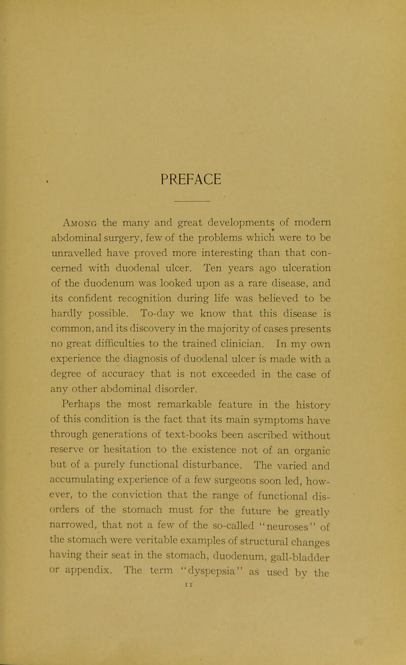 1 PREFACE Among the many and great developments of modem abdominal surgery, few of the problems which were to be unravelled have proved more interesting than that con- cerned with duodenal ulcer. Ten years ago ulceration of the duodenum was looked upon as a rare disease, and its confident recognition during life was believed to be hardly possible. To-day we know that this disease is common, and its discovery in the majority of cases presents no great difficulties to the trained clinician. In my own experience the diagnosis of duodenal ulcer is made with a degree of accuracy that is not exceeded in the case of any other abdominal disorder. Perhaps the most remarkable feature in the history of this condition is the fact that its main symptoms have through generations of text-books been ascribed without reserve or hesitation to the existence not of an organic but of a purely functional disturbance. The varied and accumulating experience of a few surgeons soon led, how- ever, to the conviction that the range of functional dis- orders of the stomach must for the future be greatly narrowed, that not a few of the so-called neuroses of the stomach were veritable examples of structural changes having their seat in the stomach, duodenum, gall-bladder or appendix. The term dyspepsia as used by the