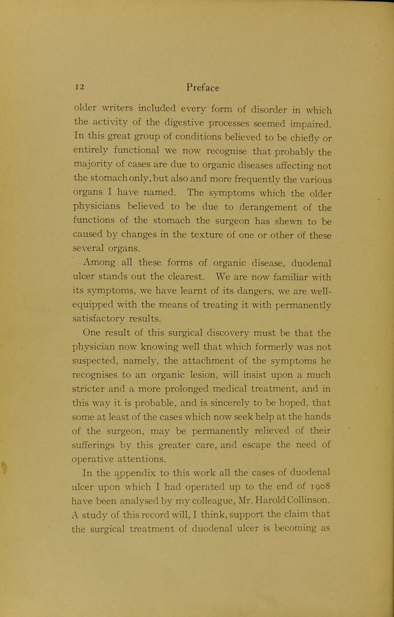 older writers included every form of disorder in which the activity of the digestive processes seemed impaired. In this great group of conditions believed to be chiefly or entirely functional we now recognise that probably the majority of cases are due to organic diseases affecting not the stomach only, but also and more frequently the various organs I have named. The symptoms which the older physicians believed to be due to derangement of the functions of the stomach the surgeon has shewn to be caused by changes in the texture of one or other of these several organs. Among all these forms of organic disease, duodenal ulcer stands out the clearest. We are now familiar with its symptoms, we have learnt of its dangers, we are well- equipped with the means of treating it with permanently satisfactory results. One result of this surgical discovery must be that the physician now knowing well that which formerly was not suspected, namely, the attachment of the symptoms he recognises to an organic lesion, will insist upon a much stricter and a more prolonged medical treatment, and in this way it is probable, and is sincerely to be hoped, that some at least of the cases which now seek help at the hands of the surgeon, may be permanently relieved of their sufferings by this greater care, and escape the need of operative attentions. In the appendix to this work all the cases of duodenal ulcer upon which I had operated up to the end of 1908 have been analysed by my colleague, Mr. HaroldCollinson. A study of this record will, I think, support the claim that the surgical treatment of duodenal ulcer is becoming as