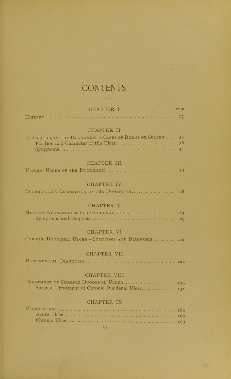 CONTENTS CHAPTER I PAGE History i? CHAPTER II Ulceration of the Duodenum in Cases of Burns or Scalds. ... 24 Position and Character of the Ulcer 38 Symptoms 4^ CHAPTER III Ur.«mic Ulcer of the Duodenum 44 CHAPTER IV Tuberculous Ulceration of the Duodenum 68 CHAPTER. V Mel^ena Neonatorum and Duodenal Ulcer 85 Symptoms and Diagnosis 89 CHAPTER VI Chronic Duodenal Ulcer—Symptoms and Diagnosis loi CHAPTER VII Differential Diagnosis 122 CHAPTER VIII Treatment of Chronic Duodenal Ulcer 129 Surgical Treatment of Chronic Duodenal Ulcer 131 CHAPTER IX Perforation 162 Acute Ulcer 162 Chronic Ulcer 16^ IS