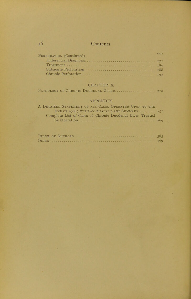 Perforation (Continued) Differential Diagnosis 171 Treatment 180 Subacute Perforation 188 Chronic Perforation 193 CHAPTER X Pathology of Chronic Duodenal Ulcer 210 APPENDIX A Detailed Statement of all Cases Operated Upon to the End of 1908; with an Analysis and Summary 251 Complete List of Cases of Chronic Duodenal Ulcer Treated by Operation 269 Index of Authors 363 Index 369