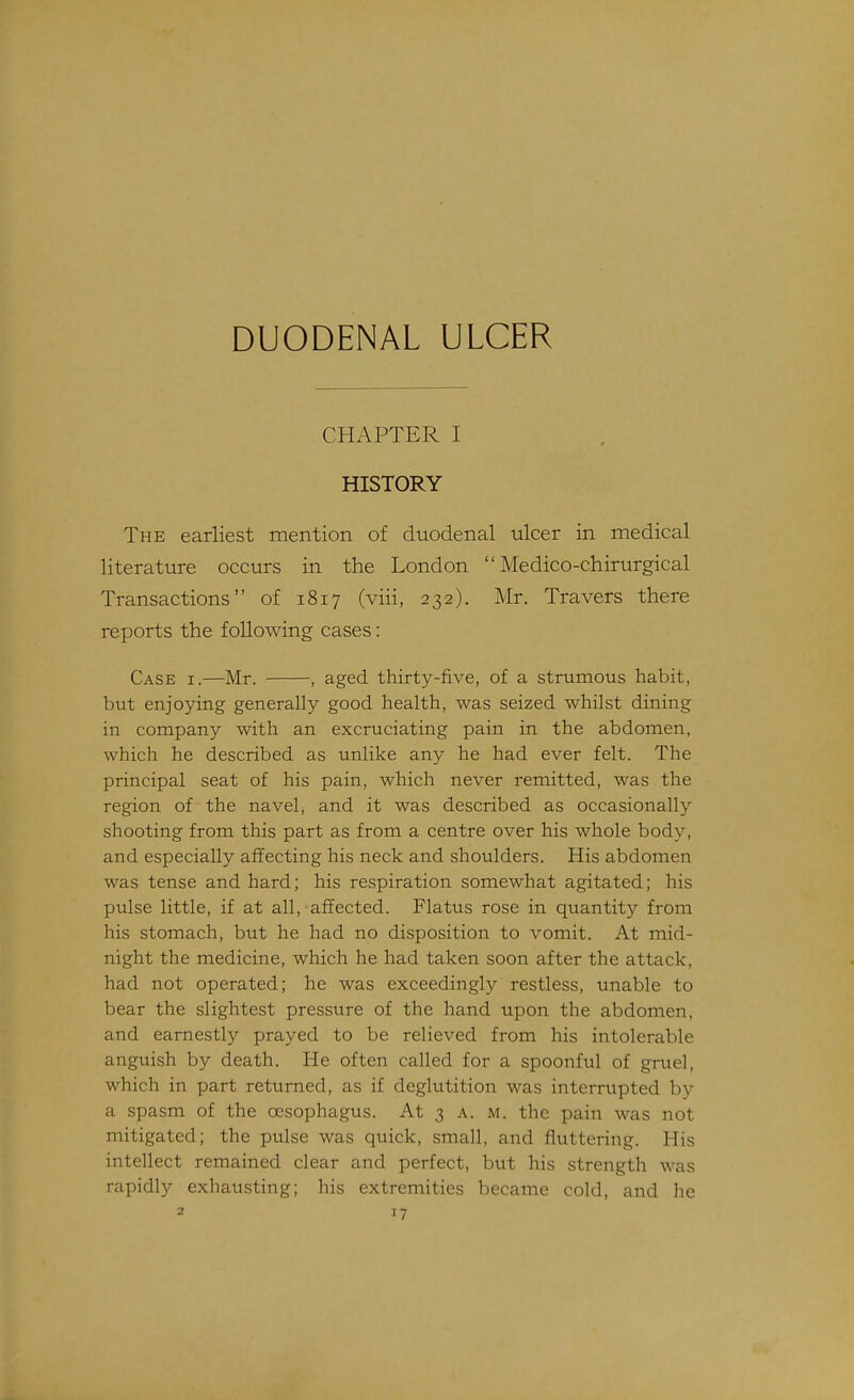 DUODENAL ULCER CHAPTER I HISTORY The earliest mention of duodenal ulcer in medical literature occurs in the London  Medico-chirurgical Transactions of 1817 (viii, 232). Mr. Travers there reports the following cases: Case i.—Mr. , aged thirty-five, of a strumous habit, but enjoying generally good health, was seized whilst dining in company with an excruciating pain in the abdomen, which he described as unlike any he had ever felt. The principal seat of his pain, which never remitted, was the region of the navel, and it was described as occasionally shooting from this part as from a centre over his whole body, and especially affecting his neck and shoulders. His abdomen was tense and hard; his respiration somewhat agitated; his pulse little, if at all, affected. Flatus rose in quantity from his stomach, but he had no disposition to vomit. At mid- night the medicine, which he had taken soon after the attack, had not operated; he was exceedingly restless, unable to bear the slightest pressure of the hand upon the abdomen, and earnestly prayed to be relieved from his intolerable anguish by death. He often called for a spoonful of gruel, which in part returned, as if deglutition was interrupted by a spasm of the oesophagus. At 3 a. m. the pain was not mitigated; the pulse was quick, small, and fluttering. His intellect remained clear and perfect, but his strength was rapidly exhausting; his extremities became cold, and he