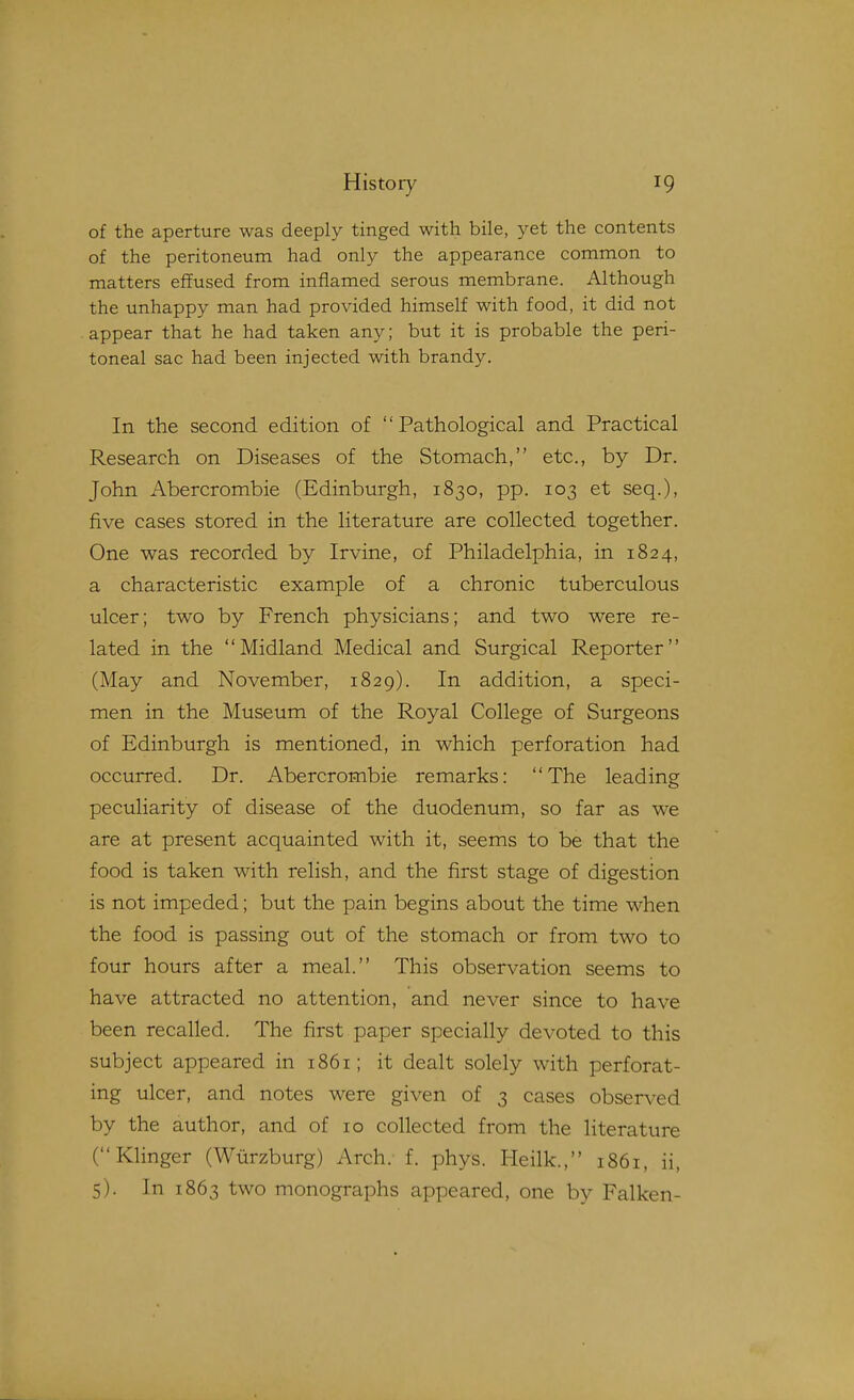 of the aperture was deeply tinged with bile, yet the contents of the peritoneum had only the appearance common to matters effused from inflamed serous membrane. Although the unhappy man had provided himself with food, it did not appear that he had taken any; but it is probable the peri- toneal sac had been injected with brandy. In the second edition of Pathological and Practical Research on Diseases of the Stomach, etc., by Dr. John Abercrombie (Edinburgh, 1830, pp. 103 et seq.), five cases stored in the literature are collected together. One was recorded by Irvine, of Philadelphia, in 1824, a characteristic example of a chronic tuberculous ulcer; two by French physicians; and two were re- lated in the Midland Medical and Surgical Reporter (May and November, 1829). In addition, a speci- men in the Museum of the Royal College of Surgeons of Edinburgh is mentioned, in which perforation had occurred. Dr. Abercrombie remarks: The leading peculiarity of disease of the duodenum, so far as we are at present acquainted with it, seems to be that the food is taken with relish, and the first stage of digestion is not impeded; but the pain begins about the time when the food is passing out of the stomach or from two to four hours after a meal. This observation seems to have attracted no attention, and never since to have been recalled. The first paper specially devoted to this subject appeared in 1861; it dealt solely with perforat- ing ulcer, and notes were given of 3 cases observed by the author, and of 10 collected from the literature (Klinger (Wiirzburg) Arch. f. phys. Heilk., 1861, ii, 5). In 1863 two monographs appeared, one by Falken-