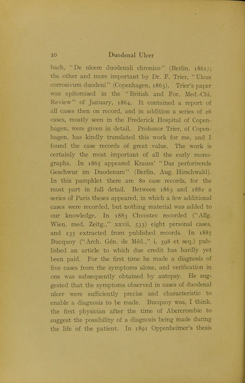 bach, De ulcere duodenali chronico (Berlin, i86ij; the other and more important by Dr. F. Trier, Ulcus corrosivum duodeni (Copenhagen, 1863). Trier's paper was epitomised in the British and For. Med.-Chi. Review of January, 1864. It contained a report of all cases then on record, and in addition a series of 26 cases, mostly seen in the Frederick Hospital of Copen- hagen, were given in detail. Professor Trier, of Copen- hagen, has kindly translated this work for me, and I found the case records of great value. The work is certainly the most important of all the early mono- graphs. In 1865 appeared Krauss' Das perforirende Geschwur im Duodenum (Berlin, Aug. Hirschwald). In this pamphlet there are 80 case records, for the most part in full detail. Between 1863 and 1882 a series of Paris theses appeared, in which a few additional cases were recorded, but nothing material was added to our knowledge. In 1883 Chvostec recorded (AUg. Wien. med. Zeitg., xxvii, 533) eight personal cases, and 135 extracted from published records. In 1887 Bucquoy (Arch. Gen. de Med., i, 398 et seq.) pub- lished an article to which due credit has hardly yet been paid. For the first time he made a diagnosis of five cases from the symptoms alone, and verification in one was subsequently obtained by autopsy. He sug- gested that the symptoms observed in cases of duodenal ulcer were sufficiently precise and characteristic to enable a diagnosis to be made. Bucquoy was, I think, the first physician after the time of Abercrombie to suggest the possibility of a diagnosis being made during the life of the patient. In 1891 Oppenheimer's thesis