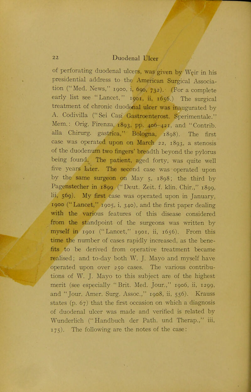 of perforating duodenal ulcers, was given by W^ir in his presidential address to the American Surgical Associa- tion (Med. News, 1900, i, 690, 732).- (For a complete early list see Lancet, 1901, ii, 1656.) The surgical treatment of chronic duodenal ulcer was inaugurated by A. Codivilla (Sei Casi Gastroenterost. Sperimentale. Mem.: Orig. Firenza, 1893, PP- 406-421, and Contrib. alia Chirurg. gastrica, Bologna, 1898). The first case was operated upon on March 22, 1893, a stenosis of the duodenum two fingers' breadth beyond the pylorus being found.^ The patient, aged forty, was quite well five years later. The second case was operated upon by the same surgeon on May 5, 1898; the third by Pagenstecher in 1899 ( Deut. Zeit. f. klin. Chir., 1899, lii> 569). My first case was operated upon in January, 1900 (Lancet, 1905, i, 340), and the first paper dealing with the various features of this disease considered from the standpoint of the surgeons was written by myself in 1901 (Lancet, 1901, ii, 1656). From this time the number of cases rapidly increased, as the bene- fits to be derived from operative treatment became realised; and to-day both W. J. Mayo and myself have operated upon over 250 cases. The various contribu- tions of W. J. Mayo to this subject are of the highest merit (see especially Brit. Med. Jour., 1906, ii, 1299, and Jour. Amer. Surg. Assoc., 1908, ii, 556). Krauss states (p. 67) that the first occasion on which a diagnosis of duodenal ulcer was made and verified is related by WunderHch (Handbuch der Path, und Therap., iii, 175). The following are the notes of the case: