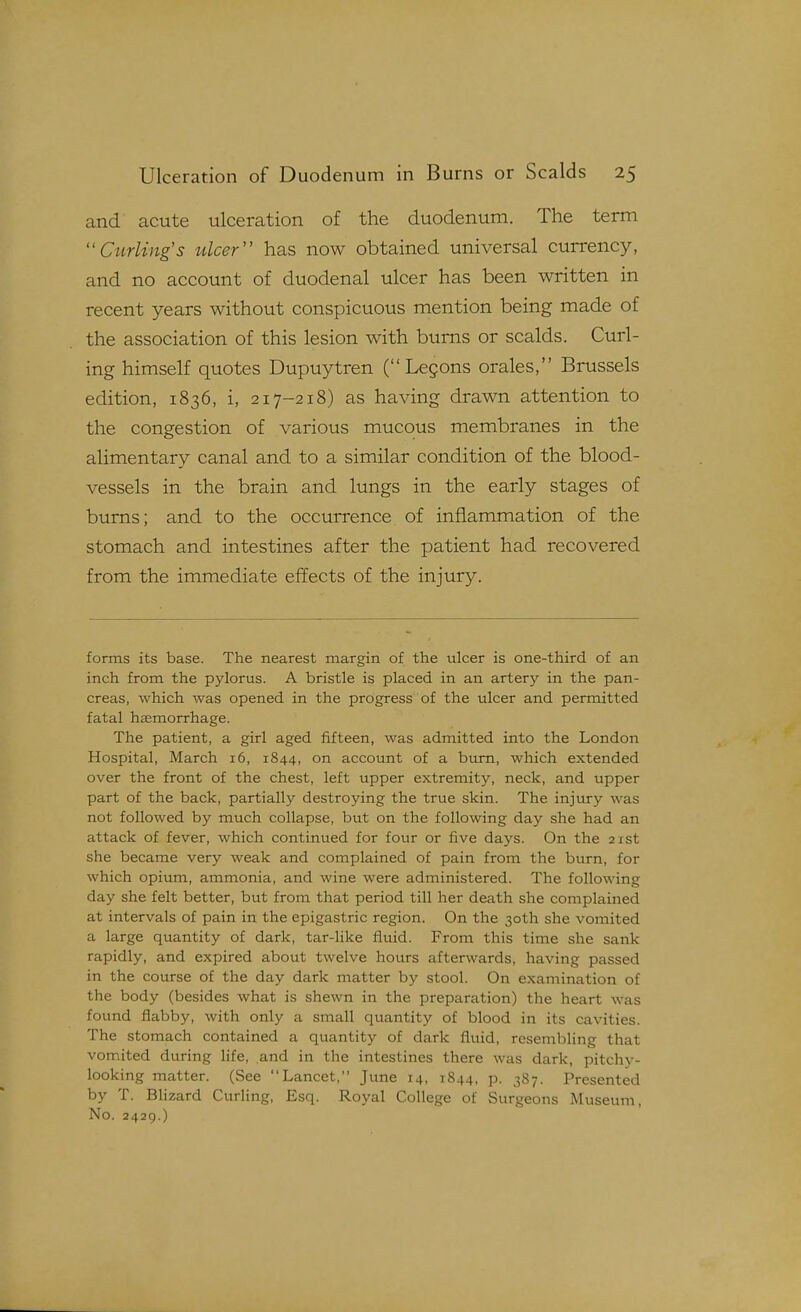 and acute ulceration of the duodenum. The term Curling's ulcer'' has now obtained universal currency, and no account of duodenal ulcer has been written in recent years without conspicuous mention being made of the association of this lesion with burns or scalds. Curl- ing himself quotes Dupuytren ( Legons orales, Brussels edition, 1836, i, 217-218) as having drawn attention to the congestion of various mucous membranes in the alimentary canal and to a similar condition of the blood- vessels in the brain and lungs in the early stages of bums; and to the occurrence of inflammation of the stomach and intestines after the patient had recovered from the immediate effects of the injury. forms its base. The nearest margin of the ulcer is one-third of an inch from the pylorus. A bristle is placed in an artery in the pan- creas, which was opened in the progress of the ulcer and permitted fatal haemorrhage. The patient, a girl aged fifteen, was admitted into the London Hospital, March 16, 1844, on account of a bum, which extended over the front of the chest, left upper extremity, neck, and upper part of the back, partially destroying the true skin. The injury was not followed by much collapse, but on the following day she had an attack of fever, which continued for four or five days. On the 21st she became very weak and complained of pain from the burn, for which opium, ammonia, and wine were administered. The following day she felt better, but from that period till her death she complained at intervals of pain in the epigastric region. On the 30th she vomited a large quantity of dark, tar-like fluid. From this time she sank rapidly, and expired about twelve hours afterwards, having passed in the course of the day dark matter by stool. On examination of the body (besides what is shewn in the preparation) the heart was found flabby, with only a small quantity of blood in its cavities. The stomach contained a quantity of dark fluid, resembling that vomited during life, and in the intestines there was dark, pitchy- looking matter. (See Lancet, June 14, 1844, p. 387. Presented by T. Blizard Curling, Esq. Royal College of Surgeons Museum, No. 2429.)