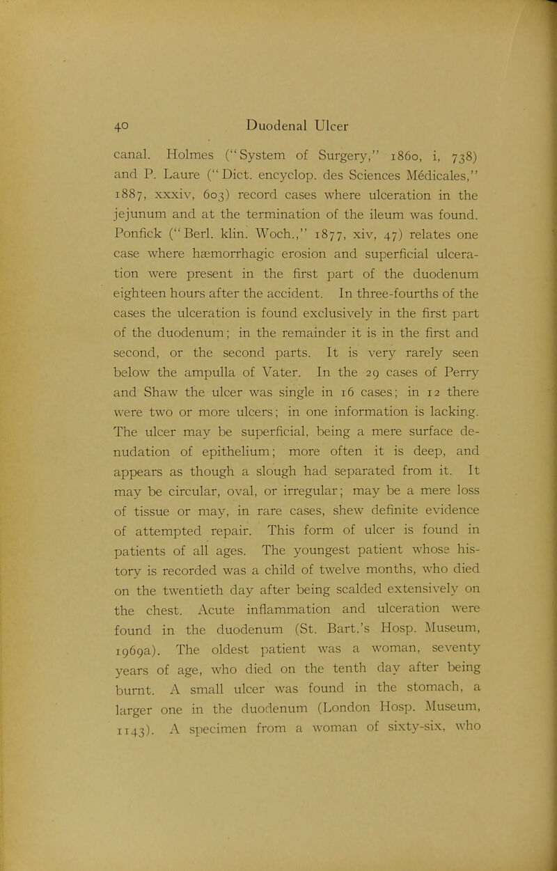 canal. Holmes (System of Surgery, i860, i, 738) and P. Laure (Diet, encyclop. des Sciences Medicales, 1887, xxxiv, 603) record cases where ulceration in the jejunum and at the termination of the ileum was found. Ponfick (Berl. klin. Woch., 1877, xiv, 47) relates one case where hasmorrhagic erosion and superficial ulcera- tion were present in the first part of the duodenum eighteen hours after the accident. In three-fourths of the cases the ulceration is found exclusively in the first part of the duodenum; in the remainder it is in the first and second, or the second parts. It is very rarely seen below the ampulla of Vater. In the 29 cases of Perry and Shaw the ulcer was single in 16 cases; in 12 there were two or more ulcers; in one information is lacking. The ulcer may be superficial, being a mere surface de- nudation of epithelium; more often it is deep, and appears as though a slough had separated from it. It may be circular, oval, or irregular; may be a mere loss of tissue or may, in rare cases, shew definite evidence of attempted repair. This form of ulcer is found in patients of all ages. The youngest patient whose his- tory is recorded was a child of twelve months, who died on the twentieth day after being scalded extensively on the chest. Acute inflammation and ulceration were found in the duodenum (St. Bart.'s Hosp. Museum, 1969a). The oldest patient was a woman, seventy years of age, who died on the tenth day after being burnt. A small ulcer was found in the stomach, a larger one in the duodenum (London Hosp. Museum, 1143). A specimen from a woman of sixty-six, who