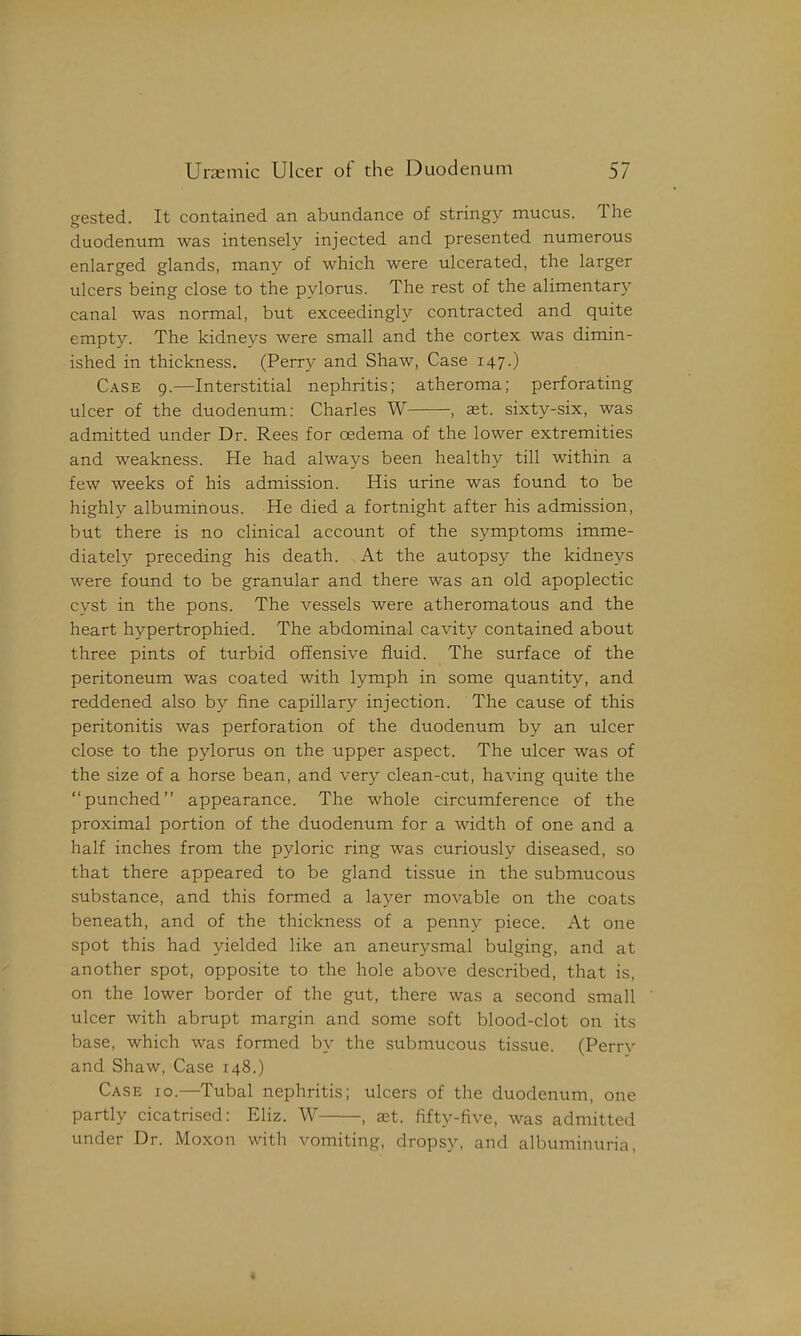 eested. It contained an abundance of stringy mucus. The duodenum was intensely injected and presented numerous enlarged glands, many of which were ulcerated, the larger ulcers being close to the pylorus. The rest of the alimentary canal was normal, but exceedingly contracted and quite empty. The kidneys were small and the cortex was dimin- ished in thickness. (Perry and Shaw, Case 147.) Case 9.—Interstitial nephritis; atheroma; perforating ulcer of the duodenum: Charles W , st. sixty-six, was admitted under Dr. Rees for oedema of the lower extremities and weakness. He had always been healthy till within a few weeks of his admission. His urine was found to be highly albuminous. He died a fortnight after his admission, but there is no clinical account of the symptoms imme- diately preceding his death. At the autopsy the kidneys were found to be granular and there was an old apoplectic cyst in the pons. The vessels were atheromatous and the heart hypertrophied. The abdominal cavity contained about three pints of turbid offensive fluid. The surface of the peritoneum was coated with lymph in some quantity, and reddened also by fine capillary injection. The cause of this peritonitis was perforation of the duodenum by an ulcer close to the pylorus on the upper aspect. The ulcer was of the size of a horse bean, and very clean-cut, having quite the punched appearance. The whole circumference of the proximal portion of the duodenum for a width of one and a half inches from the pyloric ring was curiously diseased, so that there appeared to be gland tissue in the submucous substance, and this formed a layer movable on the coats beneath, and of the thickness of a penny piece. At one spot this had yielded like an aneurysmal bulging, and at another spot, opposite to the hole above described, that is, on the lower border of the gut, there was a second small ulcer with abrupt margin and some soft blood-clot on its base, which was formed by the submucous tissue. (Perry and Shaw, Case 148.) Case 10.—Tubal nephritis; ulcers of the duodenum, one partly cicatrised: Eliz. W , aet. fifty-five, was admitted under Dr. Moxon with vomiting, dropsy, and albuminuria, 4