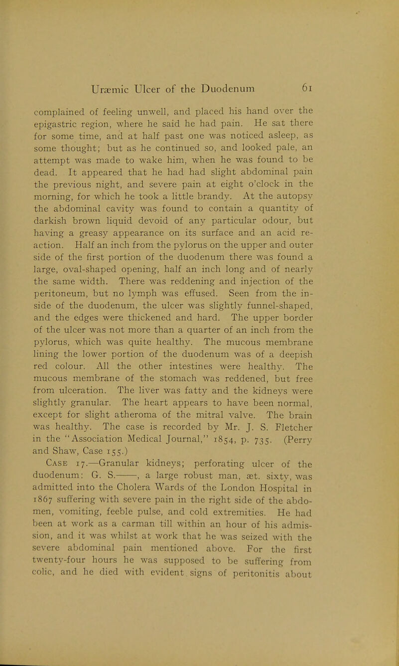 complained of feeling unwell, and placed his hand over the epigastric region, where he said he had pain. He sat there for some time, and at half past one was noticed asleep, as some thought; but as he continued so, and looked pale, an attempt was made to wake him, when he was found to be dead. It appeared that he had had slight abdominal pain the previous night, and severe pain at eight o'clock in the morning, for which he took a little brandy. At the autopsy the abdominal cavity was found to contain a quantity of darkish brown liquid devoid of any particular odour, but having a greasy appearance on its surface and an acid re- action. Half an inch from the pylorus on the upper and outer side of the first portion of the duodenum there was found a large, oval-shaped opening, half an inch long and of nearly the same width. There was reddening and injection of the peritoneum, but no l)^mph was effused. Seen from the in- side of the duodenum, the ulcer was slightly funnel-shaped, and the edges were thickened and hard. The upper border of the ulcer was not more than a quarter of an inch from the pylorus, which was quite healthy. The mucous membrane lining the lower portion of the duodenum was of a deepish red colour. All the other intestines were healthy. The mucous membrane of the stomach was reddened, but free from ulceration. The liver was fatty and the kidneys were slightly granular. The heart appears to have been normal, except for slight atheroma of the mitral valve. The brain was healthy. The case is recorded by Mr. J. S. Fletcher in the Association Medical Journal, 1854, p. 735. (Perry and Shaw, Case 155.) Case 17.—Granular kidneys; perforating ulcer of the duodenum: G. S. , a large robust man, ast. sixtv, was admitted into the Cholera Wards of the London Hospital in 1867 suffering with severe pain in the right side of the abdo- men, vomiting, feeble pulse, and cold extremities. He had been at work as a carman till within an hour of his admis- sion, and it was whilst at work that he was seized with the severe abdominal pain mentioned above. For the first twenty-four hours he M^as supposed to be suffering from colic, and he died with evident signs of peritonitis about