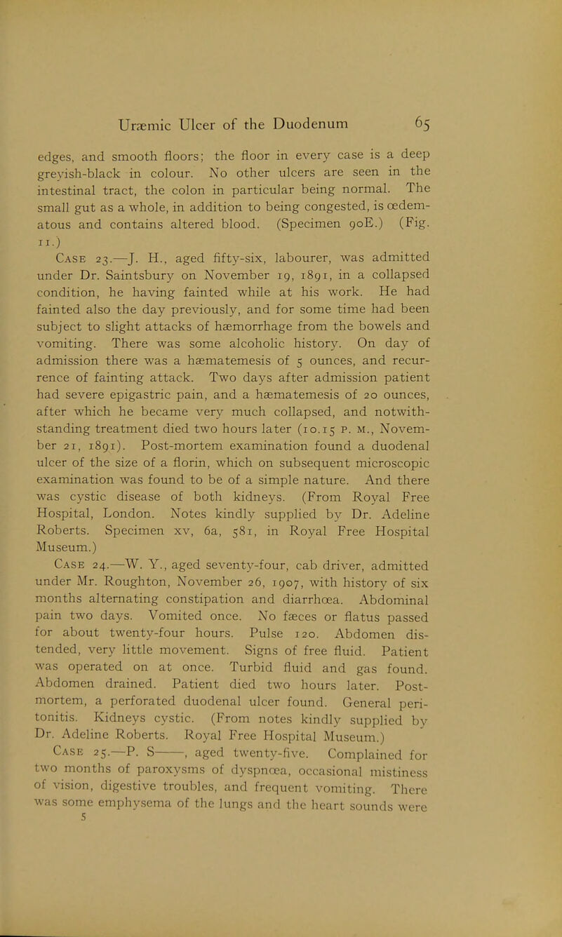 edges, and smooth floors; the floor in every case is a deep greyish-black in colour. No other ulcers are seen in the intestinal tract, the colon in particular being normal. The small gut as a whole, in addition to being congested, is cedem- atous and contains altered blood. (Specimen 90E.) (Fig. II.) Case 23.—J. H., aged fifty-six, labourer, was admitted under Dr. Saintsbury on November 19, 1891, in a collapsed condition, he having fainted while at his work. He had fainted also the day previously, and for some time had been subject to slight attacks of haemorrhage from the bowels and vomiting. There was some alcoholic history. On day of admission there was a haematemesis of 5 ounces, and recur- rence of fainting attack. Two days after admission patient had severe epigastric pain, and a haematemesis of 20 ounces, after which he became very much collapsed, and notwith- standing treatment died two hours later (10.15 Novem- ber 21, 1891). Post-mortem examination found a duodenal ulcer of the size of a florin, which on subsequent microscopic examination was found to be of a simple nature. And there was cystic disease of both kidneys. (From Royal Free Hospital, London. Notes kindly supphed by Dr. Adeline Roberts. Specimen xv, 6a, 581, in Royal Free Hospital Museum.) Case 24.—W. Y., aged seventy-four, cab driver, admitted under Mr. Roughton, November 26, 1907, with history of six months alternating constipation and diarrhoea. Abdominal pain two days. Vomited once. No faeces or flatus passed for about twenty-four hours. Pulse 120. Abdomen dis- tended, very little movement. Signs of free fluid. Patient was operated on at once. Turbid fluid and gas found. Abdomen drained. Patient died two hours later. Post- mortem, a perforated duodenal ulcer found. General peri- tonitis. Kidneys cystic. (From notes kindly supplied by Dr. Adeline Roberts. Royal Free Hospital Museum.) Case 25.—P. S , aged twenty-five. Complained for two months of paroxysms of dyspnoea, occasional mistiness of vision, digestive troubles, and frequent vomiting. There was some emphysema of the lungs and the heart sounds were 5