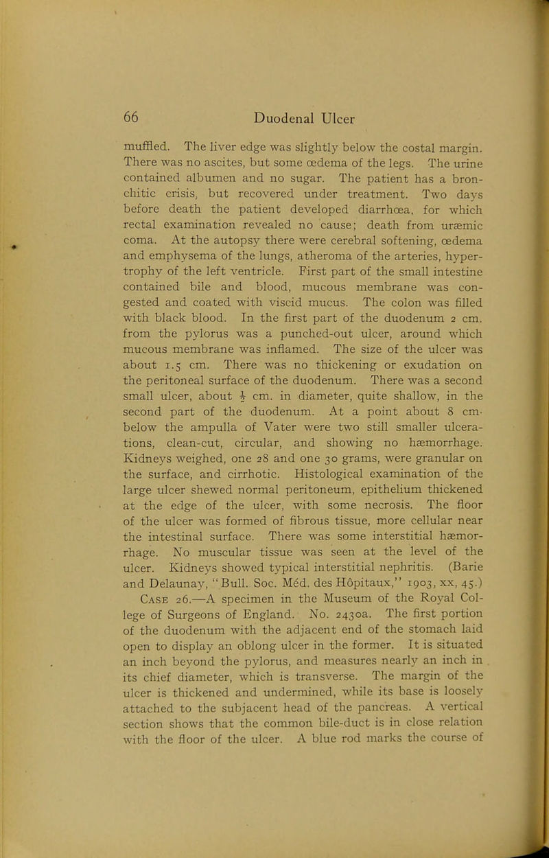 muffled. The liver edge was slightly below the costal margin. There was no ascites, but some oedema of the legs. The urine contained albumen and no sugar. The patient has a bron- chitic crisis, but recovered under treatment. Two davs before death the patient developed diarrhoea, for which rectal examination revealed no cause; death from uremic coma. At the autopsy there were cerebral softening, oedema and emphysema of the lungs, atheroma of the arteries, hyper- trophy of the left ventricle. First part of the small intestine contained bile and blood, mucous membrane was con- gested and coated with viscid mucus. The colon was filled with black blood. In the first part of the duodenum 2 cm. from the pylorus was a punched-out ulcer, around which mucous membrane was inflamed. The size of the ulcer was about 1.5 cm. There was no thickening or exudation on the peritoneal surface of the duodenum. There was a second small ulcer, about h cm. in diameter, quite shallow, in the second part of the duodenum. At a point about 8 cm- below the ampulla of Vater were two still smaller ulcera- tions, clean-cut, circular, and showing no haemorrhage. Kidneys weighed, one 28 and one 30 grams, were granular on the surface, and cirrhotic. Histological examination of the large ulcer shewed normal peritoneum, epithelium thickened at the edge of the ulcer, with some necrosis. The floor of the ulcer was formed of fibrous tissue, more cellular near the intestinal surface. There was some interstitial haemor- rhage. No muscular tissue was seen at the level of the ulcer. Kidneys showed typical interstitial nephritis. (Barie and Delaunay,  Bull. Soc. M^d. des Hopitaux, 1903, xx, 45.) Case 26.—A specimen in the Museum of the Royal Col- lege of Surgeons of England. No. 2430a. The first portion of the duodenum with the adjacent end of the stomach laid open to display an oblong ulcer in the former. It is situated an inch beyond the pylorus, and measures nearly an inch in its chief diameter, which is transverse. The margin of the ulcer is thickened and undermined, while its base is loosely attached to the subjacent head of the pancreas. A vertical section shows that the common bile-duct is in close relation with the floor of the ulcer. A blue rod marks the course of