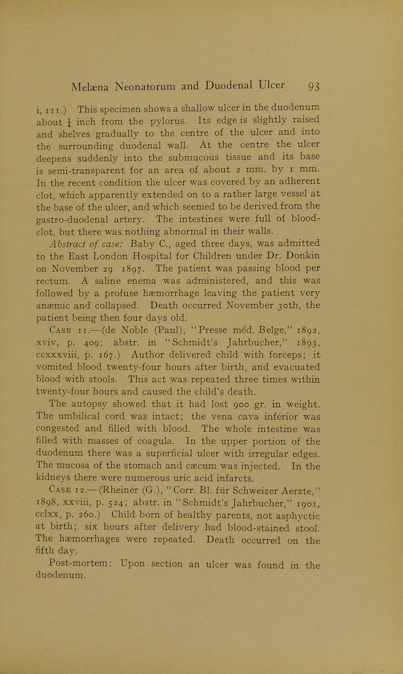 i, 111.) This specimen shows a shallow ulcer in the duodenum about i inch from the pylorus. Its edge is slightly raised and shelves gradually to the centre of the ulcer and into the surrounding duodenal wall. At the centre the ulcer deepens suddenly into the submucous tissue and its base is semi-transparent for an area of about 2 mm. by i mm. In the recent condition the ulcer was covered by an adherent clot, which apparently extended on to a rather large vessel at the base of the ulcer, and which seemed to be derived from the gastro-duodenal artery. The intestines were full of blood- clot, but there was nothing abnormal in their walls. Abstract of case: Baby C, aged three days, was admitted to the East London Hospital for Children under Dr. Donkin on November 29 1897. The patient was passing blood per rectum. A saline enema was administered, and this was followed by a profuse haemorrhage leaving the patient very anaemic and collapsed. Death occurred November 30th, the patient being then four days old. Case ii.—(de Noble (Paul), Presse med. Beige, 1892, xviv, p. 409; abstr. in Schmidt's Jahrbucher, 1893, ccxxxviii, p. 167.) Author delivered child with forceps; it vomited blood twenty-four hours after birth, and evacuated blood with stools. This act was repeated three times within twenty-four hours and caused the child's death. The autopsy showed that it had lost 900 gr. in weight. The umbilical cord was intact; the vena cava inferior was congested and filled with blood. The whole intestine was filled with masses of coagula. In the upper portion of the duodenum there was a superficial ulcer with irregular edges. The mucosa of the stomach and caecum was injected. In the kidneys there were numerous uric acid infarcts. Case 12.—(Rheiner (G.), Corr. Bl. fur Schweizer Aerzte, 1898, xxviii, p. 524; abstr. in Schmidt's Jahrbucher, 1901, cclxx, p. 260.) Child born of healthy parents, not asphyctic at birth; six hours after delivery had blood-stained stool. The hemorrhages were repeated. Death occurred on the fifth day. Post-mortem: Upon section an ulcer was found in the duodenum.