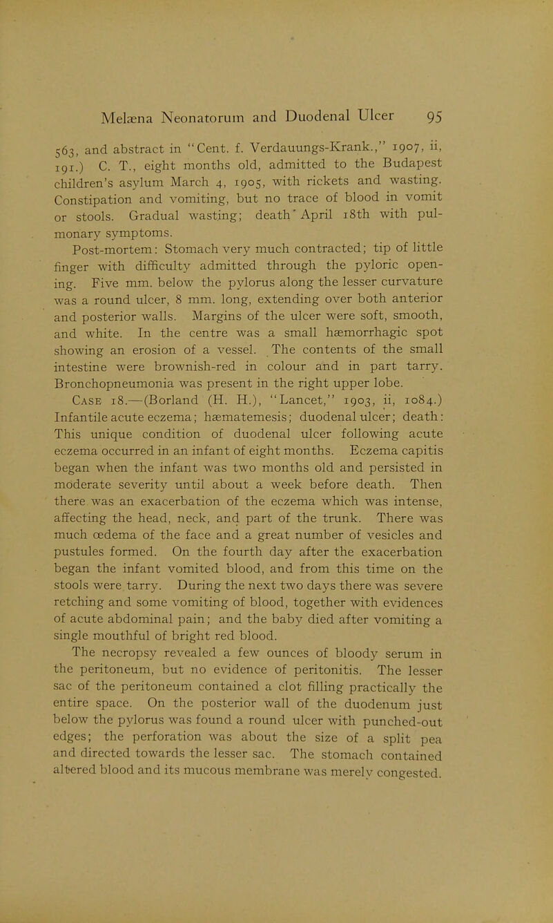 563, and abstract in Cent. f. Verdauungs-Krank., 1907, ii, 191.) C. T., eight months old, admitted to the Budapest children's asylum March 4, 1905, with rickets and wasting. Constipation and vomiting, but no trace of blood in vomit or stools. Gradual wasting; death'April i8th with pul- monary symptoms. Post-mortem: Stomach very much contracted; tip of little finger with difficulty admitted through the pyloric open- ing. Five mm. below the pylorus along the lesser curvature was a round ulcer, 8 mm. long, extending over both anterior and posterior walls. Margins of the ulcer were soft, smooth, and white. In the centre was a small hsemorrhagic spot showing an erosion of a vessel. The contents of the small intestine were brownish-red in colour and in part tarry. Bronchopneumonia was present in the right upper lobe. Case 18.—(Borland (H. H.), Lancet, 1903, ii, 1084.) Infantile acute eczema; haematemesis; duodenal ulcer; death: This unique condition of duodenal ulcer following acute eczema occurred in an infant of eight months. Eczema capitis began when the infant was two months old and persisted in moderate severity until about a week before death. Then there was an exacerbation of the eczema which was intense, affecting the head, neck, and part of the trunk. There was much oedema of the face and a great number of vesicles and pustules formed. On the fourth day after the exacerbation began the infant vomited blood, and from this time on the stools were tarry. During the next two days there was severe retching and some vomiting of blood, together with evidences of acute abdominal pain; and the baby died after vomiting a single mouthful of bright red blood. The necropsy revealed a few ounces of bloody serum in the peritoneum, but no evidence of peritonitis. The lesser sac of the peritoneum contained a clot filling practically the entire space. On the posterior wall of the duodenum just be] ow the pvlorus was found a round ulcer with punched-out edges; the perforation was about the size of a split pea and directed towards the lesser sac. The stomach contained altered blood and its mucous membrane was merelv congested.