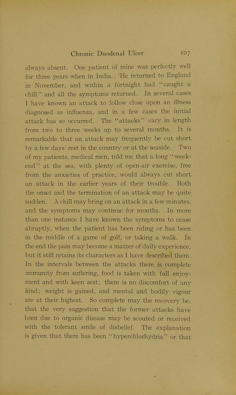 always absent. One patient of mine was perfectly well for three years when in India. 'He returned to England in November, and within a fortnight had caught a chill and all the symptoms returned. In several cases I have known an attack to follow close upon an illness diagnosed as influenza, and in a few cases the initial attack has so occurred. The attacks vary in length from two to three weeks up to several months. It is remarkable that an attack may frequently be cut short by a few days' rest in the country or at the seaside. Two of my patients, medical men, told me that a long week- end at the sea, with plenty of open-air exercise, free from the anxieties of practice, would always cut short an attack in the earlier years of their trouble. Both the onset and the termination of an attack may be quite sudden. A chill may bring on an attack in a few minutes, and the symptoms may continue for months. In more than one instance I have known the symptoms to cease abruptly, when the patient has been riding or has been in the middle of a game of golf, or taking a walk. In the end the pain may become a matter of daily experience, but it still retains its characters as I have described them. In the intervals between the attacks there is complete immunity from suffering, food is taken with full enjoy- ment and with keen zest; there is no discomfort of any kind; weight is gained, and mental and bodily vigour are at their highest. So complete may the recovery be, that the very suggestion that the former attacks have been clue to organic disease may be scouted or received with the tolerant smile of disbelief. The explanation is given that there has been  hyperchlorhydria  or that