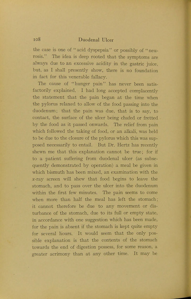 the case is one of acid dyspepsia or possibly of neu- rosis. The idea is deep rooted that the symptoms are always due to an excessive acidity in the gastric juice, but, as I shall presently show, there is no foundation in fact for this venerable fallacy. The cause of hunger pain has never been satis- factorily explained. I had long accepted complacently the statement that the pain began at the time when the pylorus relaxed to allow of the food passing into the duodenum; that the pain was due, that is to say, to contact, the surface of the ulcer being chafed or fretted by the food as it passed onwards. The relief from pain which followed the taking of food, or an alkali, was held to be due to the closure of the pylorus which this was sup- posed necessarily to entail. But Dr. Hertz has recently sheAvn me that this explanation cannot be true; for if to a patient siiffering from duodenal ulcer (as subse- quently demonstrated by operation) a meal be given in which bismuth has been mixed, an examination with the x-ray screen will shew that food begins to leave the stomach, and to pass over the ulcer into the duodenum within the first few minutes. The pain seems to come when more than half the meal has left the stomach; it cannot therefore be due to any movement or dis- turbance of the stomach, due to its full or empty state, in accordance with one suggestion which has been made, for the pain is absent if the stomach is kept quite empty for several hours. It would seem that the only pos- sible explanation is that the contents of the stomach towards the end of digestion possess, for some reason, a greater acrimony than at any other time. It may be