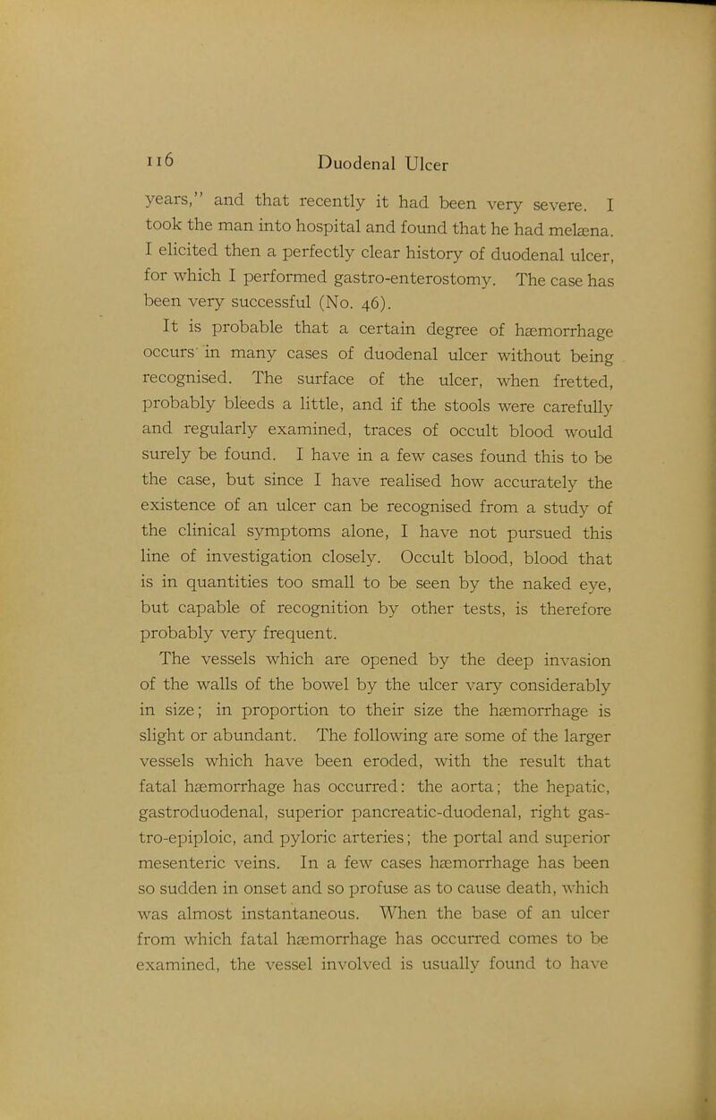 years, and that recently it had been very severe. I took the man into hospital and found that he had metena. I elicited then a perfectly clear history of duodenal ulcer, for which I performed gastro-enterostomy. The case has been very successful (No. 46). It is probable that a certain degree of haemorrhage occurs- in many cases of duodenal ulcer without being recognised. The surface of the ulcer, when fretted, probably bleeds a little, and if the stools were carefully and regularly examined, traces of occult blood would surely be found. I have in a few cases found this to be the case, but since I have realised how accurately the existence of an ulcer can be recognised from a study of the clinical symptoms alone, I have not pursued this line of investigation closely. Occult blood, blood that is in quantities too small to be seen by the naked eye, but capable of recognition by other tests, is therefore probably very frequent. The vessels which are opened by the deep invasion of the walls of the bowel by the ulcer vary considerably in size; in proportion to their size the haemorrhage is slight or abundant. The following are some of the larger vessels which have been eroded, with the result that fatal haemorrhage has occurred: the aorta; the hepatic, gastroduodenal, superior pancreatic-duodenal, right gas- tro-epiploic, and pyloric arteries; the portal and superior mesenteric veins. In a few cases hasmorrhage has been so sudden in onset and so profuse as to cause death, which was almost instantaneous. When the base of an ulcer from which fatal hasmorrhage has occurred comes to be examined, the vessel involved is usually found to have