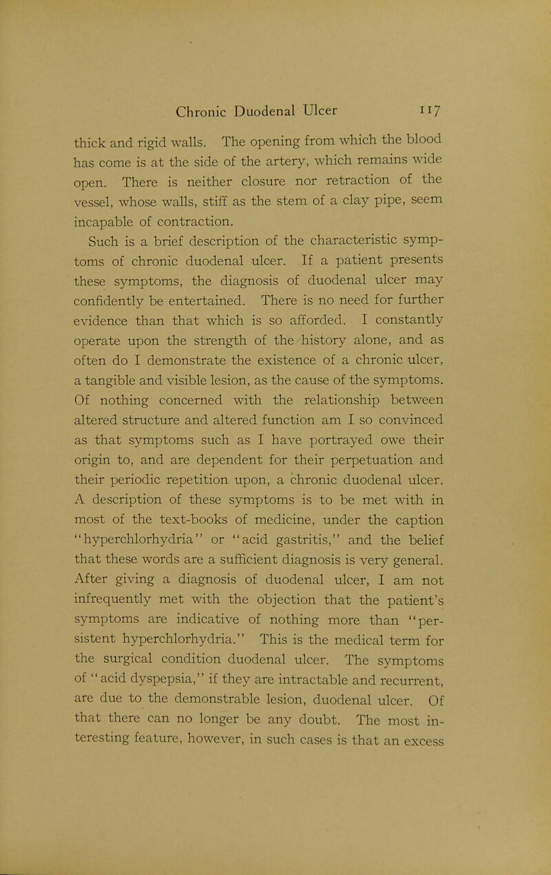 thick and rigid walls. The opening from which the blood has come is at the side of the artery, which remains wide open. There is neither closure nor retraction of the vessel, whose walls, stiff as the stem of a clay pipe, seem incapable of contraction. Such is a brief description of the characteristic symp- toms of chronic duodenal ulcer. If a patient presents these symptoms, the diagnosis of duodenal ulcer may confidently be entertained. There is no need for further evidence than that which is so afforded. I constantly operate upon the strength of the history alone, and as often do I demonstrate the existence of a chronic ulcer, a tangible and visible lesion, as the cause of the symptoms. Of nothing concerned with the relationship between altered structure and altered function am I so convinced as that symptoms such as I have portrayed owe their origin to, and are dependent for their perpetuation and their periodic repetition upon, a chronic duodenal ulcer. A description of these symptoms is to be met with in most of the text-books of medicine, under the caption hyperchlorhydria or acid gastritis, and the belief that these words are a sufficient diagnosis is very general. After giving a diagnosis of duodenal ulcer, I am not infrequently met with the objection that the patient's symptoms are indicative of nothing more than per- sistent hyperchlorhydria. This is the medical term for the surgical condition duodenal ulcer. The symptoms of  acid dyspepsia, if they are intractable and recurrent, are due to the demonstrable lesion, duodenal ulcer. Of that there can no longer be any doubt. The most in- teresting feature, however, in such cases is that an excess