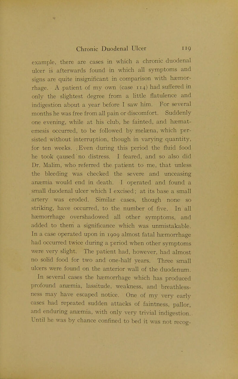example, there are cases in which a chronic duodenal ulcer is afterwards found in which all symptoms and signs are quite insignificant in comparison with hasmor- rhage. A patient of my own (case 114) had suffered in only the slightest degree from a little flatulence and indigestion about a year before I saw him. For several months he was free from all pain or discomfort. Suddenly one evening, while at his club, he fainted, and hasmat- emesis occurred, to be followed by melsena, which per- sisted without interruption, though in varying quantity, for ten weeks. ;Even during this period the fluid food he took caused no distress. I feared, and so also did Dr. Malim, who referred the patient to me, that unless the bleeding was checked the severe and unceasing anaemia would end in death. I operated and found a small duodenal ulcer which I excised; at its base a small artery was eroded. Similar cases, though none so striking, have occurred, to the number of five. In all haemorrhage overshadowed all other symptoms, and added to them a significance which was unmistakable. In a case operated upon in 1909 almost fatal haemorrhage had occurred twice during a period when other symptoms were very slight. The patient had, however, had almost no solid food for two and one-half years. Three small ulcers were found on the anterior wall of the duodenum. In several cases the haemorrhage which has produced profound anemia, lassitude, weakness, and breathless- ness may have escaped notice. One of my very early cases had repeated sudden attacks of faintness, pallor, and enduring anaemia, with only very trivial indigestion. Until he was by chance confined to bed it was not recog-