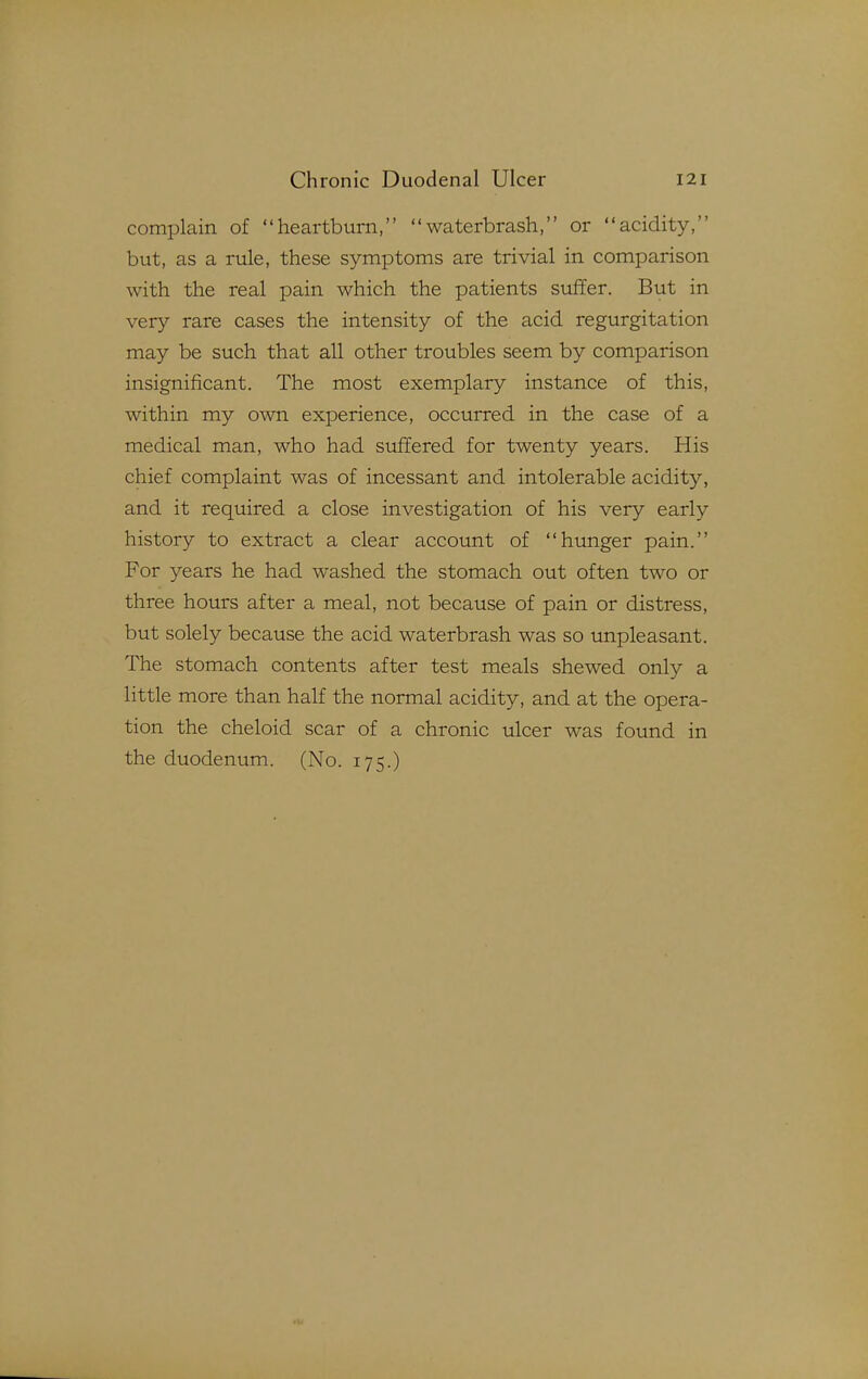 complain of heartburn, waterbrash, or acidity, but, as a rule, these symptoms are trivial in comparison with the real pain which the patients suffer. But in very rare cases the intensity of the acid regurgitation may be such that all other troubles seem by comparison insignificant. The most exemplary instance of this, within my own experience, occurred in the case of a medical man, who had suffered for twenty years. His chief complaint was of incessant and intolerable acidity, and it required a close investigation of his very early history to extract a clear account of hunger pain. For years he had washed the stomach out often two or three hours after a meal, not because of pain or distress, but solely because the acid waterbrash was so unpleasant. The stomach contents after test meals shewed only a little more than half the normal acidity, and at the opera- tion the cheloid scar of a chronic ulcer was found in the duodenum. (No. 175.)