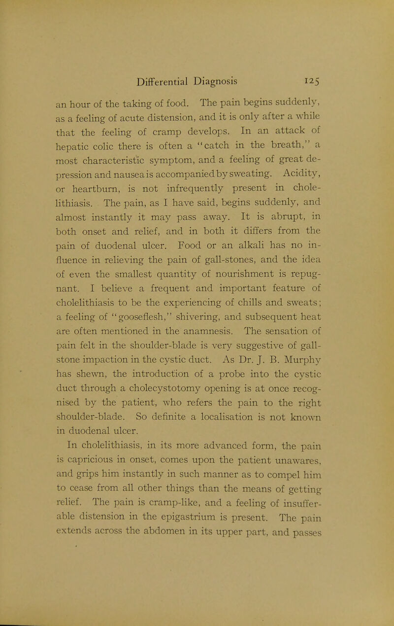 an hour of the taking of food. The pain begins suddenly, as a feeling of acute distension, and it is only after a while that the feeling of cramp develops. In an attack of hepatic colic there is often a catch in the breath, a most characteristic symptom, and a feeling of great de- pression and nausea is accompanied by sweating. Acidity, or heartburn, is not infrequently present in chole- lithiasis. The pain, as I have said, begins suddenly, and almost instantly it may pass away. It is abrupt, in both onset and relief, and in both it differs from the pain of duodenal ulcer. Food or an alkali has no in- fluence in relieving the pain of gall-stones, and the idea of even the smallest quantity of nourishment is repug- nant. I believe a frequent and important feature of cholelithiasis to be the experiencing of chills and sweats; a feeling of  goose flesh, shivering, and subsequent heat are often mentioned in the anamnesis. The sensation of pain felt in the shoulder-blade is very suggestive of gall- stone impaction in the cystic duct. As Dr. J. B. Murphy has shewn, the introduction of a probe into the cystic duct through a cholecystotomy opening is at once recog- nised by the patient, who refers the pain to the right shoulder-blade. So definite a localisation is not known in duodenal ulcer. In cholelithiasis, in its more advanced form, the pain is capricious in onset, comes upon the patient unawares, and grips him instantly in such manner as to compel him to cease from all other things than the means of getting relief. The pain is cramp-like, and a feeling of insuffer- able distension in the epigastrium is present. The pain extends across the abdomen in its upper part, and passes